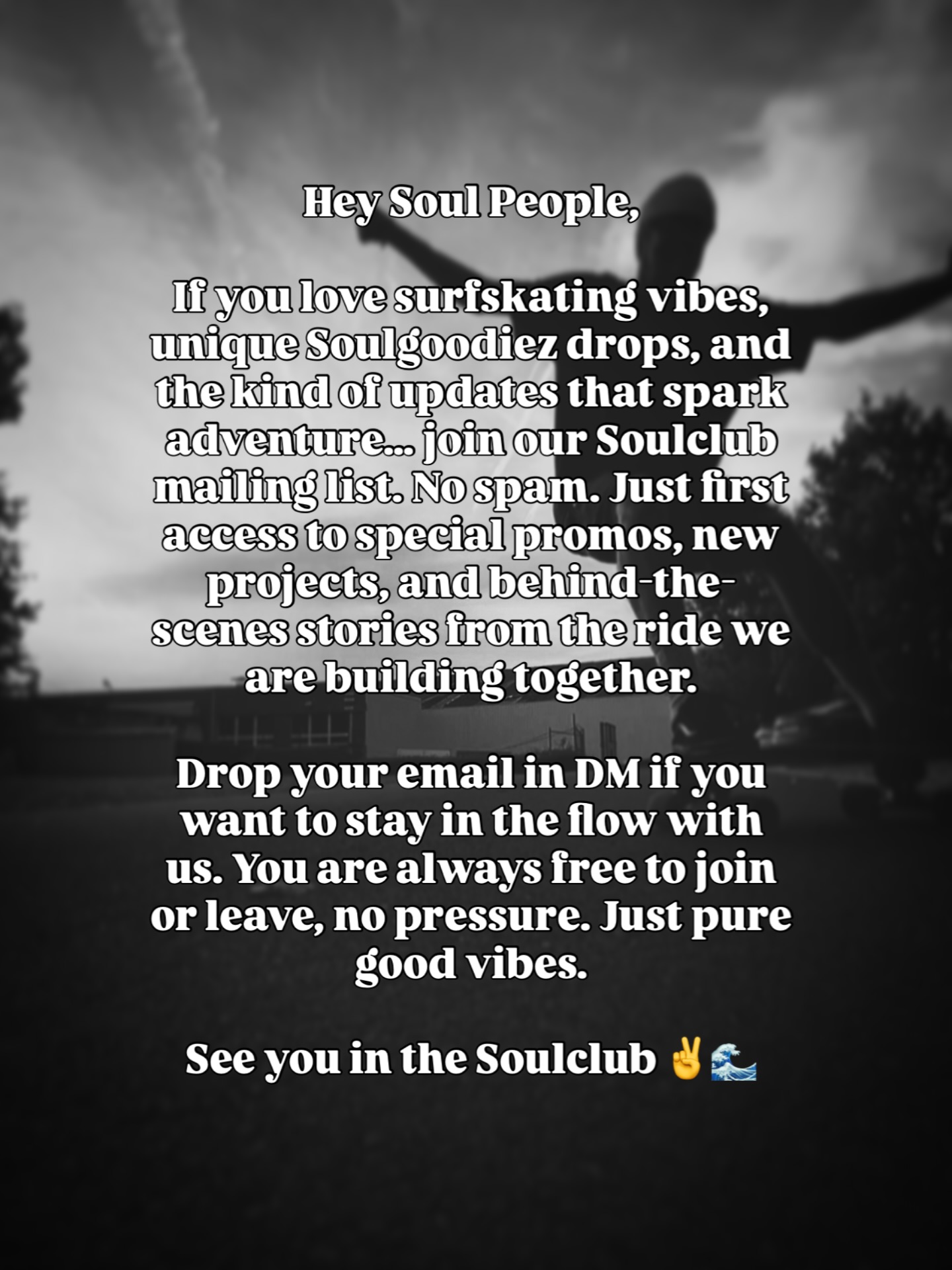 Hey Soul People,
If you love surfskating vibes, unique Soulgoodiez drops, and the kind of updates that spark adventure… join our Soulclub mailing list. No spam. Just first access to special promos, new projects, and behind-the-scenes stories from the ride we are building together.
Drop your email if you want to stay in the flow with us. You are always free to join or leave, no pressure. Just pure good vibes.
See you in the Soulclub ✌️🌊