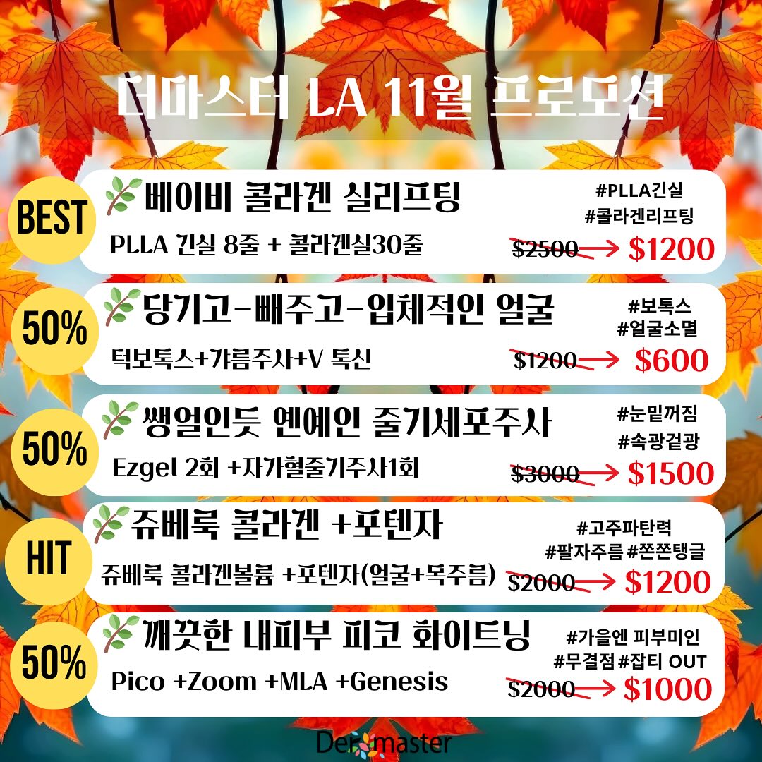 🌿더마스터 LA 11월 프로모션🌿
🎈213 814 8410
💎 베이비 콜라겐 실리프팅
#PLLA 긴실 8줄#콜라겐실30줄
$2500 ➜$1200
💎 당기고-빼주고 -입체적인 얼굴
턱보톡스+갸름주사+V 톡신
$1200➜$600 (50%)
💎 쌩얼인듯 옌예인 줄기세포주사
#눈밑꺼짐#앞볼리프팅#속광겉광
Ezgel 2회 +자가혈줄기주사1회
$3000➜$1500 (50%)
💎 쥬베룩 콜라겐🌈+포텐자
(얼굴+목주름 까지) 힛트👍
#팔자주름 #고주파탄력#쫀쫀탱글
$2000 ➜$1200
💎 깨끗한 내피부 피코 화이트닝
#무결점#잡티OUT#올가을엔 피부미인
Rejuran 2cc +Pico +Zoom +MLA +
$2000 ➜$1000 (50%)