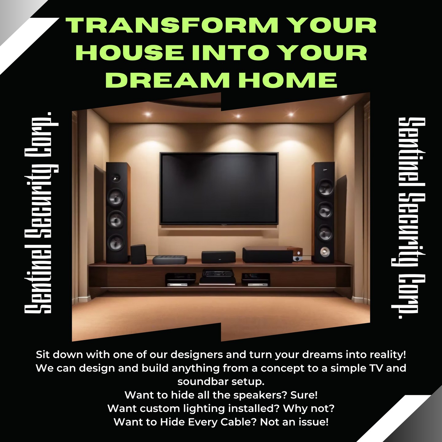 Transform your House into your Dream Home
Sit down with one of our designers and turn your dreams into reality!
We can design and build anything from a concept to a simple TV and soundbar setup.
Want to hide all the speakers? Sure!
Want custom lighting installed? Why not?
Want to Hide Every Cable? Not an issue!
If you're interested in keeping your home or business safe and secure contact us today by visiting our website : sentinelsecurity.tech
#homesecurity #securitysystem #security #smarthome #surveillance #securitycamera #accesscontrol #securitycameras #technology #safety #camera #home #alarm #smartlock #alarmsystem #smarthometechnology #longisland #smallbusiness #businessowner #commercial #residential