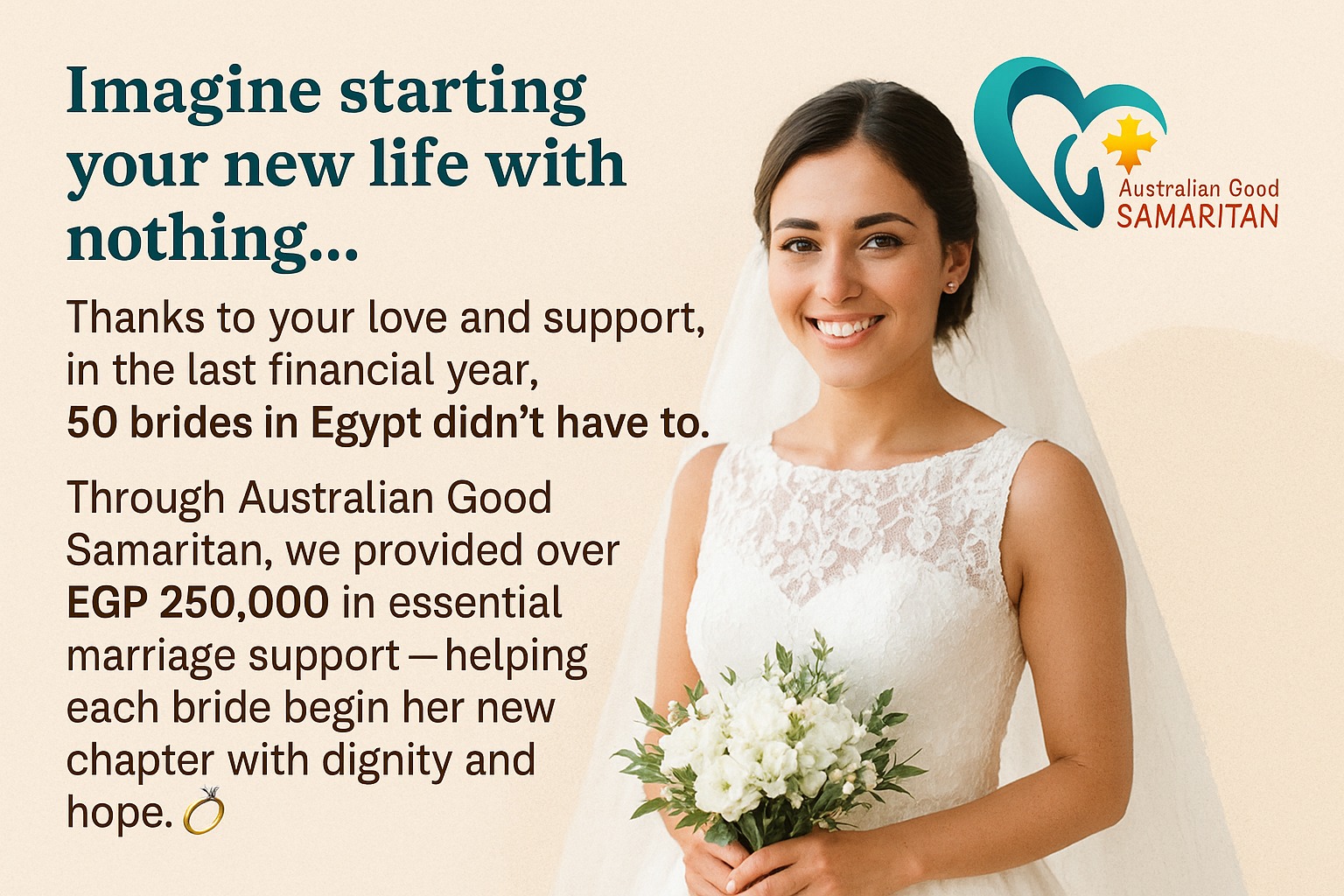 Thanks to your love and support, in the last financial year, 50 brides in Egypt didn’t have to.
Through Australian Good Samaritan, we provided over EGP 250,000 in essential marriage support — helping each bride begin her new chapter with dignity and hope. 💍
#NewBeginnings #GiveHope #TogetherWeCan.