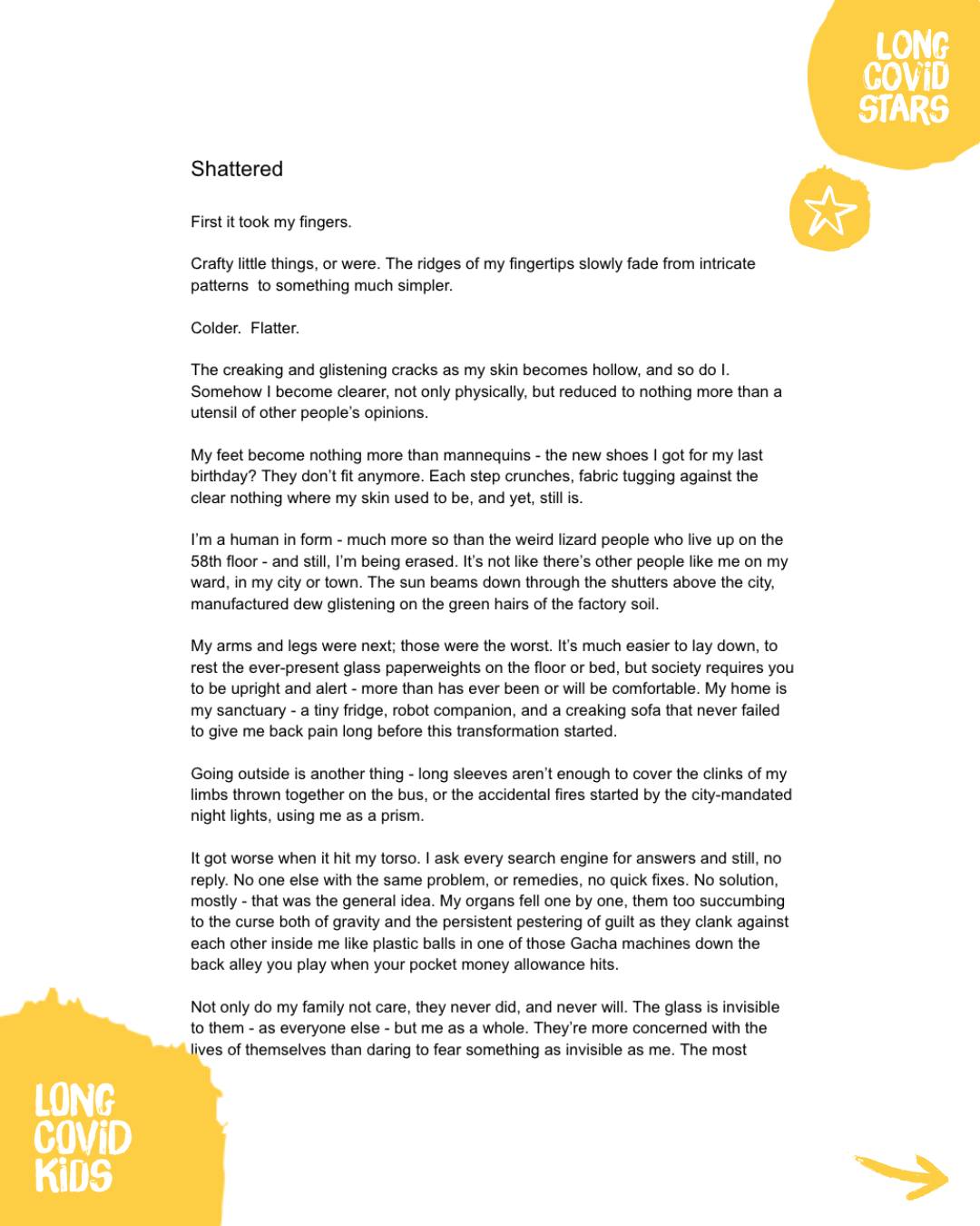 #LongCovidStars
🌟✨ From the artist:
‘My piece, Shattered, is a combination of both my love for sci-fi and my experience of having to navigate the fragments of my life Long Covid has broken me into.
My Long Covid experience has taken quite a lot of my life, between my love for theatre, my ability to leave the house, school,
and ultimately my identity in who I thought I was becoming before Covid changed everything - I wanted my piece to reflect that.
I enjoyed writing this piece, the one word prompt was fun to play with, particularly the play-on-words with the various types of glass imagery and the future-esque aspect of a postmodern world; the world when living with Long Covid feels so flipped upside down, you might as well live in the future. It was great to be able to share even a piece of my experience, and I hope it inspires others to finally see the suffering we go through.'
#LongCovid #LongCovidKids