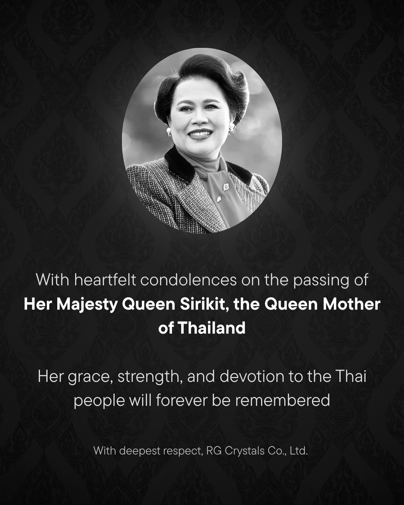 We, RG Crystals Co., Ltd., extend our deepest condolences on the passing of Her Majesty Queen Sirikit, the Queen Mother of Thailand. Her lifelong dedication, grace, and unwavering service to the Thai people have left an enduring legacy that will continue to inspire generations. Our thoughts and prayers are with the Royal Family and all the people of Thailand during this time of mourning. We honor her memory and the profound impact she had on her nation and the world.