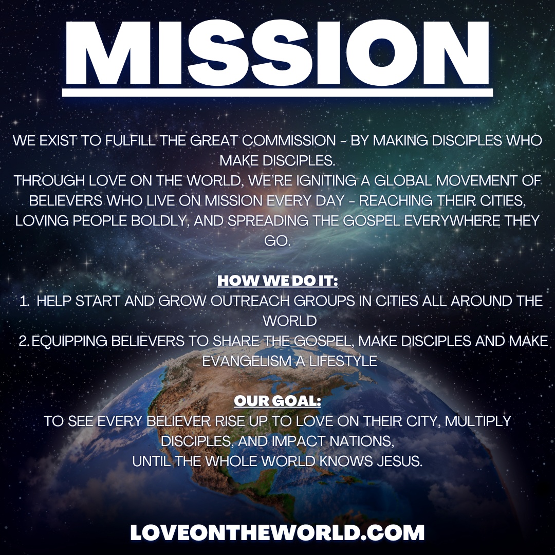 OUR MISSION:
We exist to fulfill the Great Commission - by making disciples who make disciples.
Through Love on The World, we’re igniting a global movement of believers who live on mission every day - reaching their cities, loving people boldly, and spreading the Gospel everywhere they go.
How we do it:
1. Help start and grow outreach groups in cities all around the world.
2. Equipping believers to share the Gospel, make disciples and make evangelism a lifestyle.
Our Goal:
To see every believer rise up to Love on Their City, multiply disciples, and impact nations,
until the whole world knows Jesus.
----
LoveonTheWorld.com