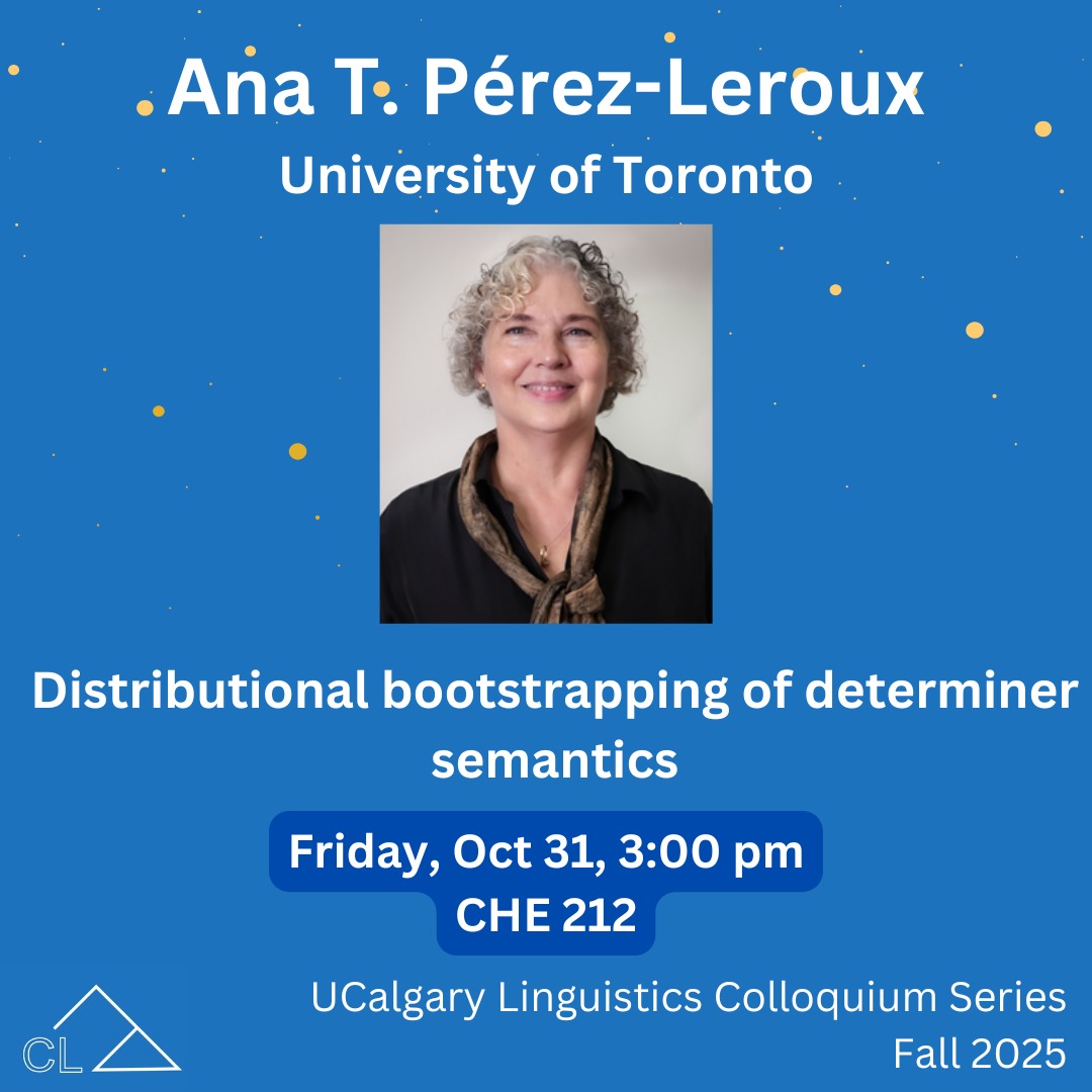 Join us this Friday for the first talk in our speaker series in Fall 2025!
What is that thing? Distributional Bootstrapping of Determiner Semantics
Dr. Ana Pérez-Leroux' (University of Toronto)
Friday, Oct 31 | 3:00 pm | CHE 212
About the speakers:
Dr. Pérez-Leroux is a Professor of Spanish and Linguistics, and Chair of the Department of Spanish & Portuguese at the University of Toronto. She is also the receiver of the 2025 Prix National d’Excellence/National Achievement Award by the Canadian Linguistics Association. Her research seeks to understand how children (monolingual and bilingual) learn the syntax and semantics of the smallest and silent components of sentence grammar, including determiners, prepositions, number, tense, mood, and aspect, null objects and subjects; and how grammatical complexity emerges from the developmental interaction among the various components.