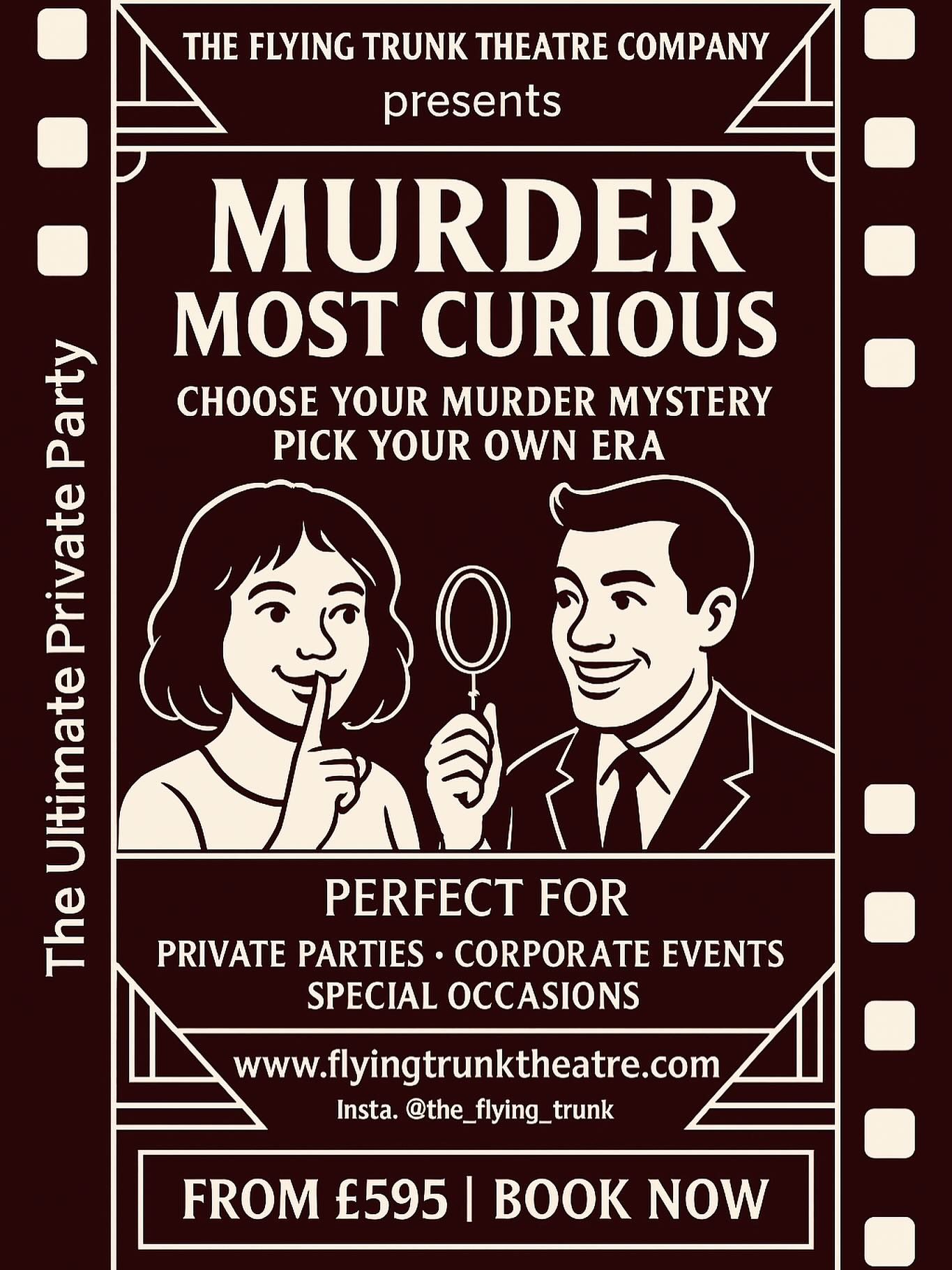 MURDER MOST CURIOUS 👀
The Ultimate Private Party Murder Mystery Experience
An unforgettable night of intrigue, deception, and deadly fun!
Featuring a team of five highly skilled professional actors, this is YOUR chance to host a suspense-filled and truly interactive murder mystery event — right in your own home or chosen venue.
Choose any era, theme, or storyline you like — from the glamour of the 1920s, to swinging 60s scandals, to modern-day intrigue — our mysteries span the decades and beyond. We offer a rich menu of plots and scenarios, packed with intriguing clues, cunning red herrings, and dramatic twists. You and your guests will witness — first-hand — a most despicable deed, and then face the challenge of solving the crime and unmasking the culprit.
Prices start from £595.
Premium packages — including the services of our superb catering partner, @henrys_kitchen_catering along with a range of bespoke extras — are also available.
Perfect for:
🔍 Private parties
🔍 Birthdays & anniversaries
🔍 Hen & stag parties
🔍 Corporate events & team-building
🔍 Special occasions of any kind
Ready to uncover the truth?
Get in touch to book your Murder Most Curious experience — if you dare…
🌐 www.flyingtrunktheatre.com
Follow us:
Instagram: the_flying_trunk
Facebook: The Flying Trunk Theatre Company
#privateparty #partyhire #murdermysterydinner #eventhire #teambuilding #partyideas #partygames #eventideas #middevon #devontheatre