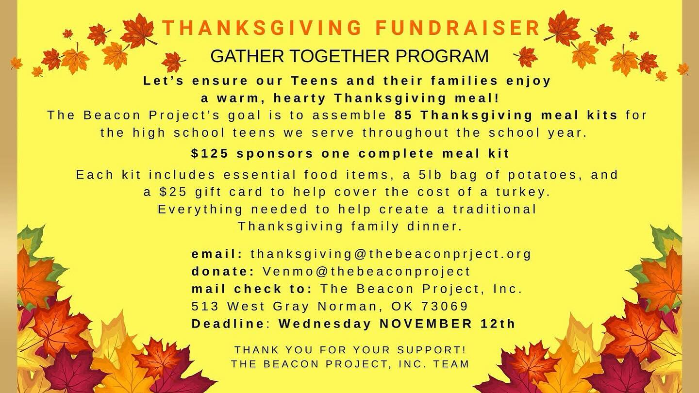 UPDATE!
85 Teens (and their family) sponsored for Thanksgiving!
Thank you!
🍽️❤️🍽️❤️🍽️❤️🍽️❤️🍽️❤️
Hey Friends!
It’s that time of the year when we start preparing for our holiday season needs. For Thanksgiving our Gather Together Program goal is to assemble 85 Thanksgiving meal kits for the high school teens we serve throughout the school year.
$125 sponsors one complete meal kit - a donation in any amount is appreciated and welcomed!
Each kit includes essential food items, a 5lb bag of potatoes, and
a $25 gift card to help cover the cost of a turkey. Everything needed to help create a traditional Thanksgiving family dinner.
Let’s ensure our Teens and their families enjoy a warm, hearty Thanksgiving meal!
For more information email thanksgiving@thebeaconproject.org or donate via Venmo @thebeaconproject
Thank you!
The Beacon Project Team
#thankyouforyoursupport #Thanksgiving #family #TeensInNeed #turkeydinner #donate #supportnonprofits #normanhighschool #normannorthhighschool #dimensionsacademy #NHS #NNHS
