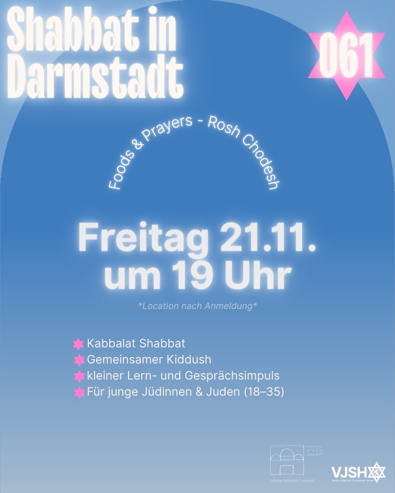 VJSH x Jüdische Gemeinde Darmstadt
🌟 Shabbat in Darmstadt: Foods & Prayers — Shabbat Rosh Chodesh🌟
📅 Freitag, 21. November 2025 | 19:00 Uhr
📍 Ort wird nach Anmeldung bekannt gegeben
Ein besonderer Shabbat – Shabbat Rosh Chodesh 🌙
Wir begrüßen den neuen Monat gemeinsam, mit gutem Essen, schöner Atmosphäre und Zeit zum Ankommen in der Community.
Was dich erwartet:
✨ Kabbalat Shabbat
🍷 Gemeinsamer Kiddush
🥘 Foods & Prayers – ein entspannter Abend in guter Gesellschaft
👥 Für junge Jüdinnen & Juden (18–35)
👉 Anmeldung erforderlich
https://www.vjsh.de/event-details/foods-prayers-vjsh-x-jg-darmstadt-shabbat-rosh-chodesh
————
🌟 Shabbat in Darmstadt: Foods & Prayers — Shabbat Rosh Chodesh 🌟
📅 Friday, November 21, 2025 | 7:00 PM
📍 Location will be shared upon registration
A special Shabbat – Shabbat Rosh Chodesh 🌙
Starting the new month together – with food, warmth, and beautiful moments to connect and unwind.
What to expect:
✨ Kabbalat Shabbat
🍷 Communal Kiddush
🥘 Foods & Prayers – relaxed time together
👥 For young Jewish adults (ages 18–35)
👉 Registration required
https://www.vjsh.de/event-details/foods-prayers-vjsh-x-jg-darmstadt-shabbat-rosh-chodesh