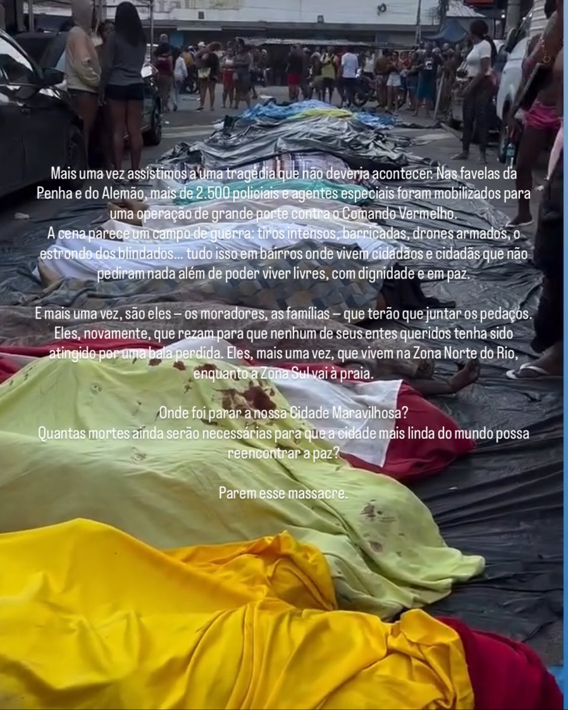 Mais uma vez assistimos a uma tragédia que não deveria acontecer. Nas favelas da Penha e do Alemão, mais de 2.500 policiais e agentes especiais foram mobilizados para uma operação de grande porte contra o Comando Vermelho.
A cena parece um campo de guerra: tiros intensos, barricadas, drones armados, o estrondo dos blindados… tudo isso em bairros onde vivem cidadãos e cidadãs que não pediram nada além de poder viver livres, com dignidade e em paz.
E mais uma vez, são eles — os moradores, as famílias que terão que juntar os pedaços.
Eles, novamente, que rezam para que nenhum de seus entes queridos tenha sido atingido por uma bala perdida. Eles, mais uma vez, que vivem na Zona Norte do Rio, enquanto a Zona Sul vai à praia.
Onde foi parar a nossa Cidade Maravilhosa?
Quantas mortes ainda serão necessárias para que a cidade mais linda do mundo possa reencontrar a paz?
Parem esse massacre.🙏