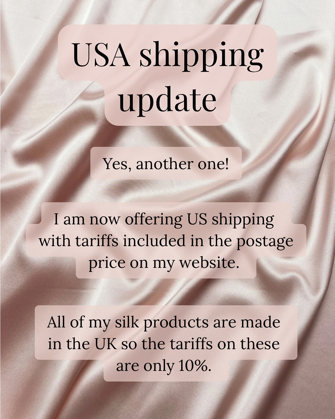 USA shipping update
Yes, another one!
I am now offering US shipping with tariffs included in the postage price on my website.
All of my silk products are made in the UK so the tariffs on these are only 10%.
I will let you know if your order contains anything with different tariffs such as enamel pins.
Usually I work out postage prices by weight but as tariffs are based on the order value, I have swapped US shipping to be calculated by order value.
All US orders will now be tracked and postage starts from £13.25.
Image description- Two slides with a pink silk fabric background and text the same as the above caption added