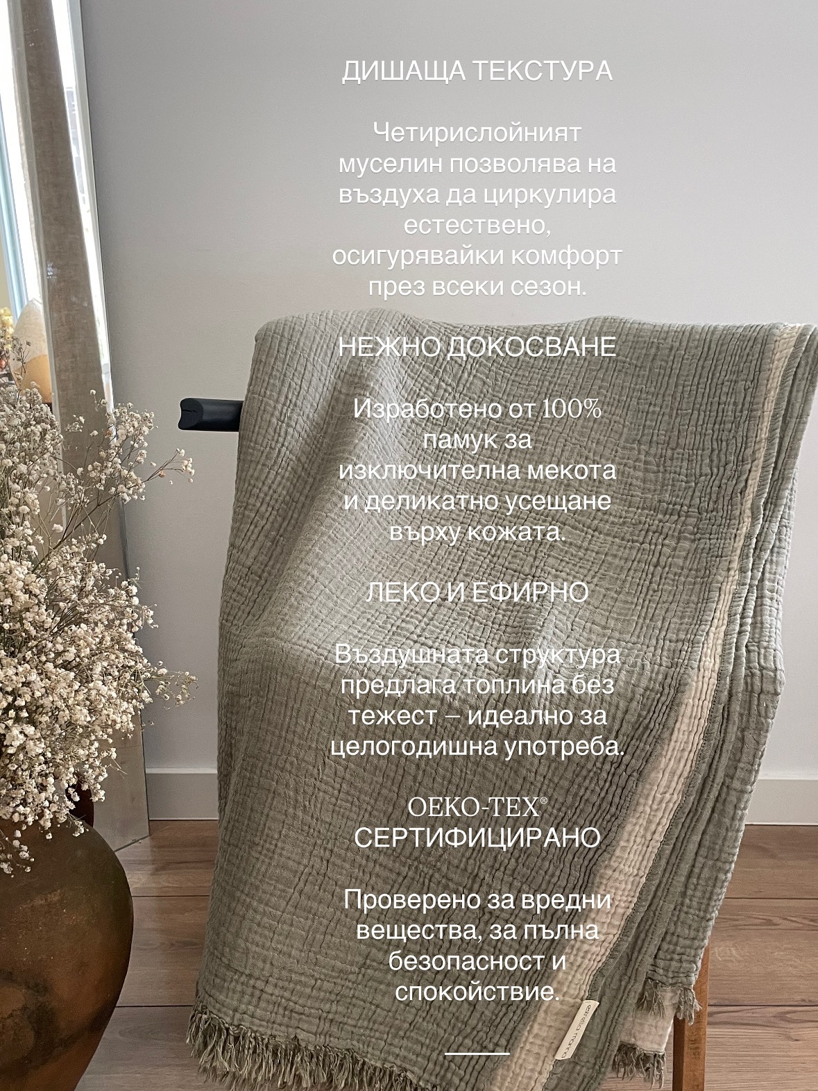 ДИШАЩА ТЕКСТУРА
Четирислойният муселин позволява на въздуха да циркулира естествено, осигурявайки комфорт през всеки сезон.
НЕЖНО ДОКОСВАНЕ
Изработено от 100% памук за изключителна мекота и деликатно усещане върху кожата.
ЛЕКО И ЕФИРНО
Въздушната структура предлага топлина без тежест — идеално за целогодишна употреба.
OEKO-TEX® СЕРТИФИЦИРАНО
Проверено за вредни вещества, за пълна безопасност и спокойствие.
⸻
🪶 ESTRELLA MARINA
Естествен уют. Съвременна елегантност.
#estrellamarina
#muselinblanket
#muslinbedding
#cottonblanket
#naturalfabric
#softcotton
#cozyhome
#homedecorbg
#interiorstyle
#minimalhome