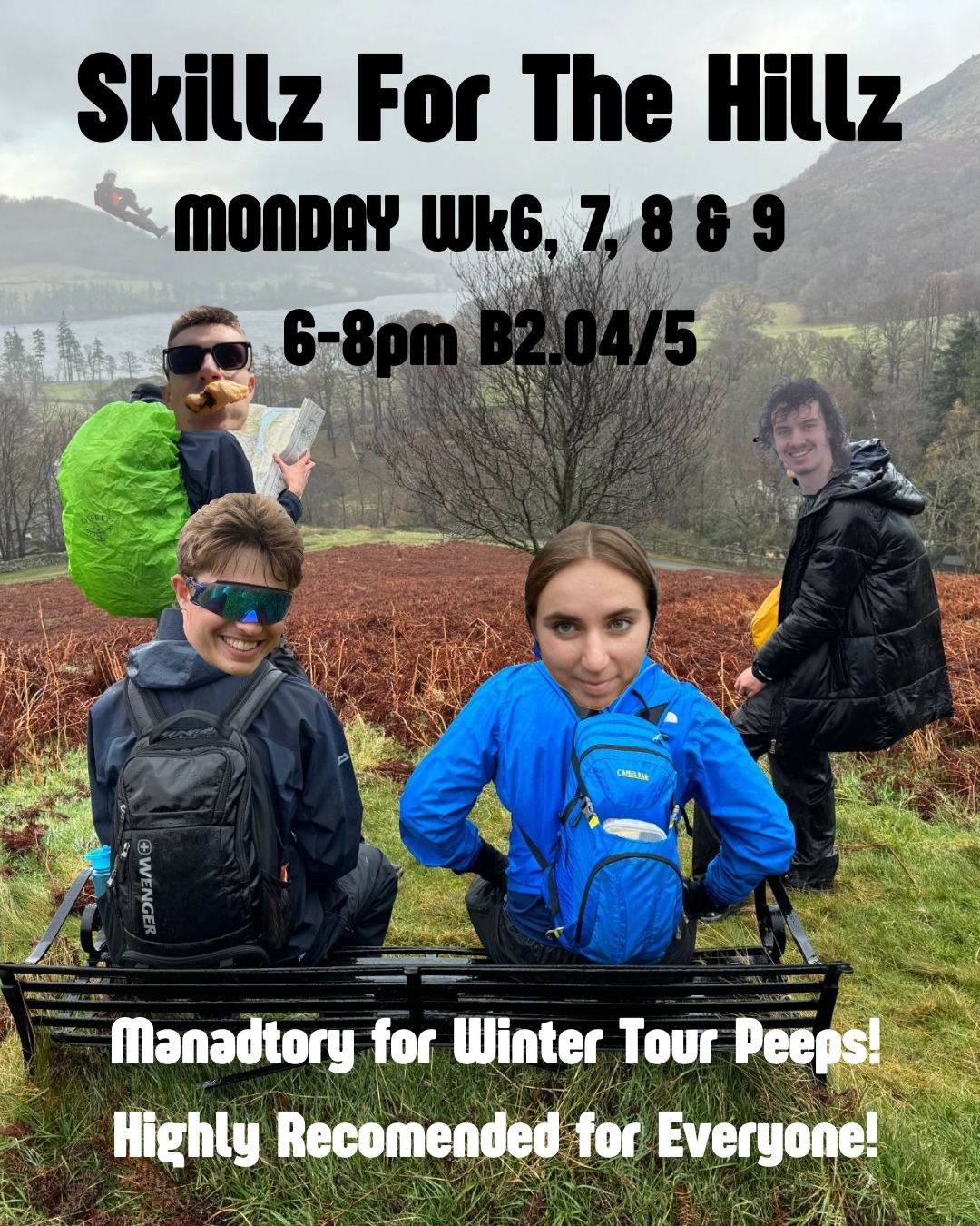 Hello Mountaineers!!!
Skillz for the Hillz!!
It's time for a revamped set of skills sessions! Come to learn all sorts of important skills:
Equipment!
Winter Skills!
Maps!
Compasses!
Weather!
Decision Making!
Emergencies!
GPS!
& More!
We'd love to see you all, as there's lots of useful skillz that we'll be covering to keep you safe when you're out and about in the hillz!
Dates & Times:
* session 1: B2.04 Monday 6-8 wk6 10/11
* session 2: B2.04 Monday 6-8 wk7 17/11
* session 3: B2.04 Monday 6-8 wk8 24/11
* session 4: B2.04 Monday 6-8 wk9 01/12
This year they're all new, designed to give you a set of fun and exciting sessions, so you too can learn these Skillz for the Hillz!!!!!!!!!!!!