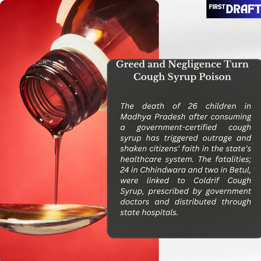 Greed and Negligence Turn Cough Syrup Poison
The death of 26 children in Madhya Pradesh after consuming a government-certified cough syrup has triggered outrage and shaken citizens’ faith in the state’s healthcare system. The fatalities; 24 in Chhindwara and two in Betul, were linked to Coldrif Cough Syrup, prescribed by government doctors and distributed through state hospitals. Investigations revealed that government pediatrician Dr. Praveen Soni had been receiving a 10% commission from the pharmaceutical company for prescribing the syrup over the past 15 years, exposing deep-rooted corruption in the system. The toxic syrup was manufactured by Tamil Nadu-based Sresan Pharmaceuticals and procured by the Madhya Pradesh government under the Sardar Vallabhbhai Patel Free Medicine Distribution Scheme, following a clean test report. #coughsyrupdeath #Madhyapradesh
To Read More www.firstdraftmag.co.in/post/greed-and-negligence-turns-cough-syrup-poison