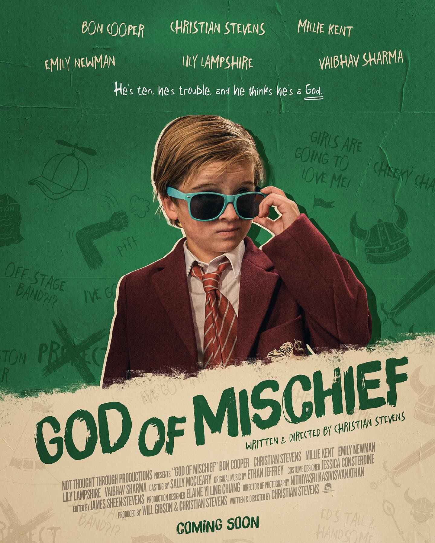 OFFICIAL POSTER | God of Mischief (2026)
Written & Directed by Christian Stevens (@christian.stevens)
Produced by Will Gibson (@will_gibson1) & Christian Stevens
Director of Photography - Nithiyasri Kasiviswanathan (@ni.thiya__ )
Production Designer - Elaine Yi Ling Chiang (@elieyibic)
Costume Designer - Jessica Consterdine (@jessica.consterdine)
Editor - James Sheen-Stevens (@thestrangerlovely)
Original Music by Ethan Jeffrey (@_ethanjeffrey)
Child Casting by Sally McCleary (@smccasting)
Starring
Bon Cooper, Christian Stevens, Millie Kent (@milliekenttt), Emily Newman (@emnewman) & Vaibhav Sharma (@veestaarr)
1st AD – Will Gibson
2nd AD – Jessica Pannese (@jessapannesaaa)
3rd AD – Jacob Girdler (@jacobmgirdler)
Script Supervisor - Charlie Toney (@charliet0n3y)
1st AC – Ben Shahan-Marshall (@ben_shahan)
2nd AC, Drone Operator & Digital Imaging Technician – Marcus van Rest (@marcusvanrest)
2nd AC – Jake Phillips
Camera Trainee – Connor Williams (@connorlw.6)
Art Director – Isabel Bly (@izzy.bly)
Costume Trainee – Leah Grace-Boonheart (@leah_boonaert)
Key Hair & Make-Up Artist - Helayna Shelton (@its.hels_)
Sound Recordist – Ewan Dryburgh (@ewan_dryburgh) & John Nick Phillips
Gaffer – George Greenwood (@_greenwood2000)
Spark – Matu Harvey (@cinematugrapher)
Sound Designer & Mixer – Joseph Field Eccles (@field.eccles)
Senior Motion Designer – Mark Phillips (@markphillipsmotiondesign)
Stills Photographer – Augustin Hardy (@augustinhardy)
Further Photography – Scarlett Cannon-Geraghty (@scarlettcannongeraghty)
Floor Runners – Ollie Davis (@stove_lover), Oscar Hyland (@oscardefilm), Libby Marchant (@lmarchantmedia), Keshav Shree (@keshavshreee) & Luca Vignali (@luvignali)
Chaperones – Susan Maughan (@sooberooo), Justine Allen (@mrsallen_eg), Rebecca Chaplin (@miss_chaplin_ ) & Danielle Treanor
Production Assistant – Justine Allen
Poster Designed by Brent Nederhand (@nederhand.jpg)
WITH THANKS TO Nick Manzi, Eddie Hamilton, Mia Jenkins, Michael Ward, @cityacademyuk, Warrant Properties Limited and the parents & families of the Edge Grove pupils
SPECIAL THANKS TO @edgegrove
© 2025 Not Thought Through Productions. All Rights Reserved.