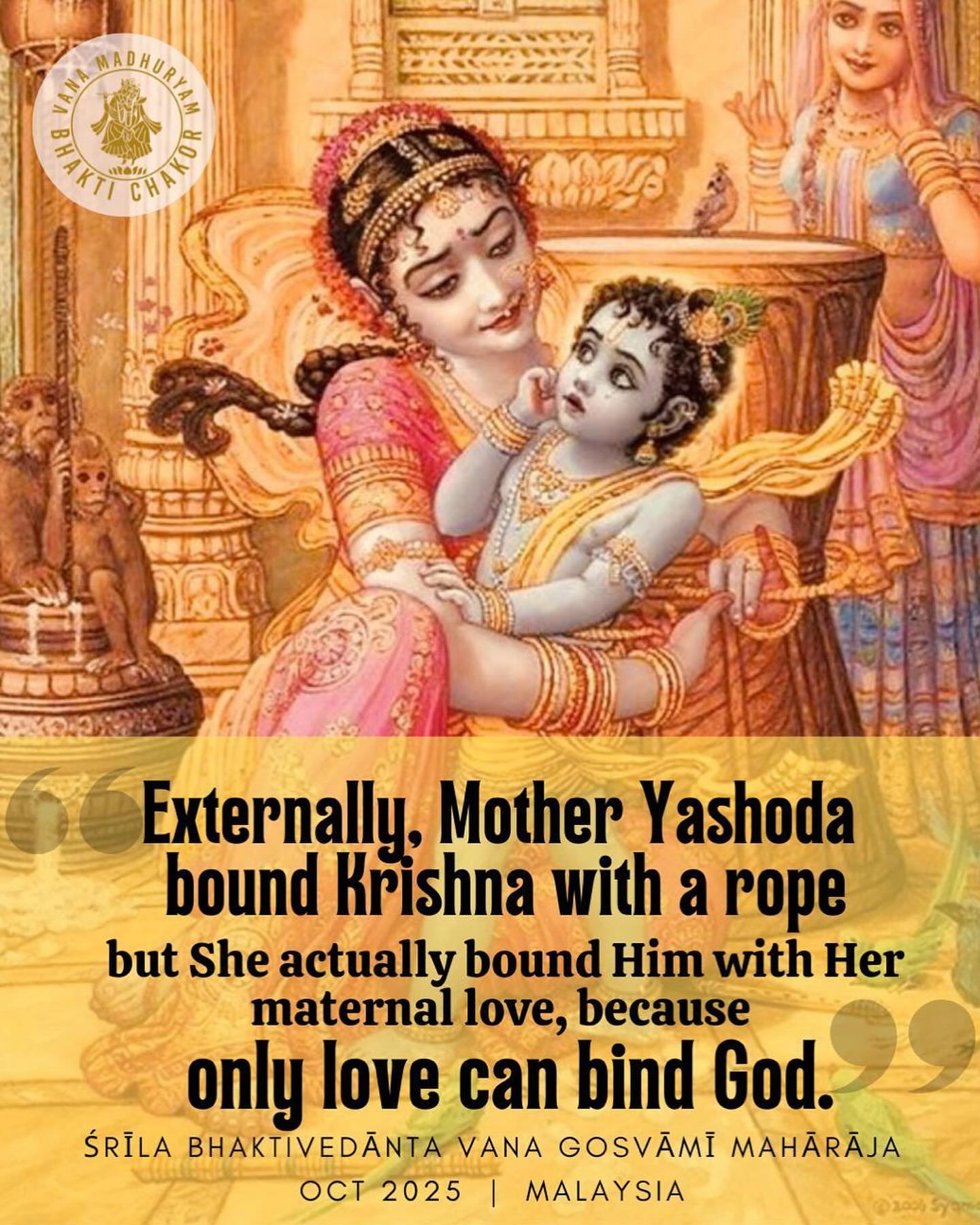 Entering Bhishma Pancakam and the final days of Kartik-vrata, our hearts turn more and more toward Lord Radha-Damodar. 🕯️✨
In this sacred month, we remember the sweetest truth: the Supreme Lord Krishna can only be bound by love. Mother Yaśodā tried again and again to tie Him with rope, but the Lord — who no one can bind — was captured only by her pure affection.
As Kartik comes to its closing days, may we never forget these tender pastimes of our Lord. May our lamps, our kirtan, our offerings, and our humble prayers bring His pastimes to our hearts forever.
🌸
kuverātmajau baddha-mūrtyāyad īyat
tvayā mocitau bhakti-bhājau kṛtau ca
tathā prema-bhaktiṁ svakām me prayaccha
na mokṣe graho me ’sti dāmodareha
“O Damodara! The two sons of Kuvera, Nalakuvara and Manigriva, were bound in the form of trees due to their offense, yet they were delivered by You and made into great devotees. In the same way, please bestow upon me Your most precious gift — pure loving devotion. I do not want liberation or any other boon. My only desire is Your prema-bhakti.”
🌸
Jay Radha Damodar ki jay!
Srila Gurudeva Srila Bhaktivedanta Vana Goswami Maharaja ki jay!