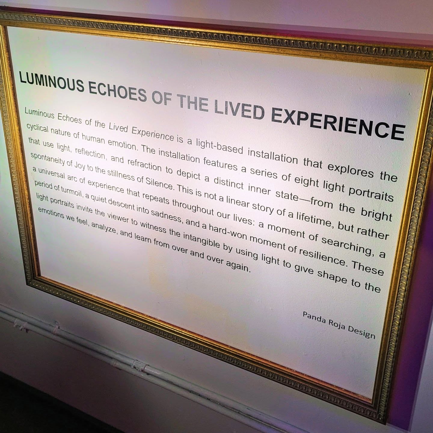 ARTWALK FALL 2025
Luminous Echoes of the Lived Experience
1. Joy
2. Wanderlust
3. Jealousy
4. Anger
5. Sadness
6. Resilience
7. Mortality
8. Silence
ARTIST STATEMENT:
Luminous Echoes of the Lived Experience is a light-based installation that explores the cyclical nature of human emotion. The installation features a series of eight light portraits that use light, reflection, and refraction to depict a distinct inner stateโfrom the bright spontaneity of Joy to the stillness of Silence. This is not a linear story of a lifetime, but rather a universal arc of experience that repeats throughout our lives: a moment of searching, a period of turmoil, a quiet descent into sadness, and a hard-won moment of resilience. These light portraits invite the viewer to witness the intangible by using light to give shape to the emotions we feel, analyze, and learn from over and over again.
LOCATION:
Panda Roja Design, 620 Moulton Ave #104
@breweryartwalk @pandarojadesign
#breweryartwalk #luminousechoes #lightingportrait #lighting #art #frames #emotion #condition #human #feeling #life