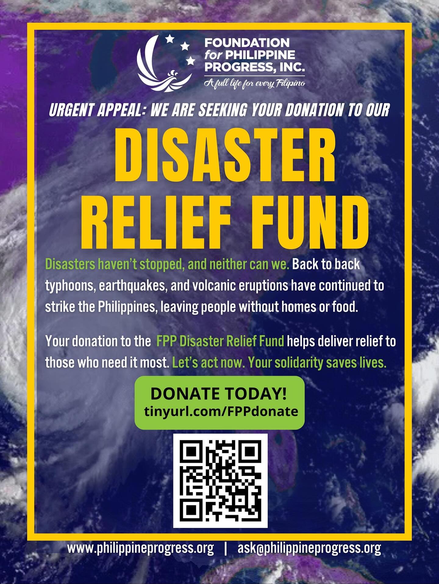 Urgent Appeal from the Foundation for Philippine Progress: Support our Disaster Relief Fund
Disasters haven’t stopped, and neither can we. Back to back typhoons, earthquakes, and volcanic eruptions have continued to strike the Philippines, leaving people without homes or food.
Your donation to the FPP Disaster Relief Fund helps deliver relief to those who need it most. Let’s act now. Your solidarity saves lives.
Donate today at tinyurl.com/FPPdonate
Why Support the FPP Disaster Relief Fund?
Your contribution supports humanitarian action that is locally-led and community-driven. We undergo a serious and systematized vetting process with our partners in the Philippines to ensure that the donations go toward the intended recipients. Accountability and transparency are important to us, and we are able to provide detailed reports of the relief distribution records, beneficiary stories, and footage of relief efforts.
We despise the corrupt practices of entities who utilize donations for their own personal gain. We take pride in being an honest and trusted organization that can ensure your donation will go directly to the most impacted communities in need of support.