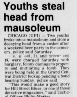 Montrose Cemetery, Chicago, IL
YOUTHS STEAL HEAD FROM MAUSOLEUM
CHICAGO (UPI)- Two youths broke into a mausoleum and stole a decaying head from a casket after a weekend beer party in the cemetery, police said Saturday.
XXXX, 21, and XXXX,19, were charged Saturday with burglary, felony damage to property and mutilating a tomb. They were being held in the Grand Central district lockup pending a bond hearing Sunday, Police Said.
"This would make a good story for Hill Street Blues, or one of those detective magazines, " said Tactical Officer Philip Mertes.
"They were in there last Sunday night having a party, and things just got out of hand," Mertes said, "They had been drinking and everything, him and his friend, and they didn't realize until they sobered up exactly what they did."
Monday a groundskeeper at the Montrose Cemetery noticed a casket lying on the mausoleum floor with the lid ajar. Police were notified Friday after youths from the Northwest Side neighborhood reported the incident.
Police discovered the missing head on the cemetery grounds later Friday. The youths apparently had thrown it back over the cemetery walls.
Jacksonville Journal-Courier, Jacksonville, IL September 18, 1983
Names have been removed from the story for privacy of those individuals.
#cemetery #cemeterystories #bizzarestories #cemeteryvandalism #tombstonetravels #chicagostories #cemeteryexplorer #cemeteryresearch #cemetery_love #morbidstories