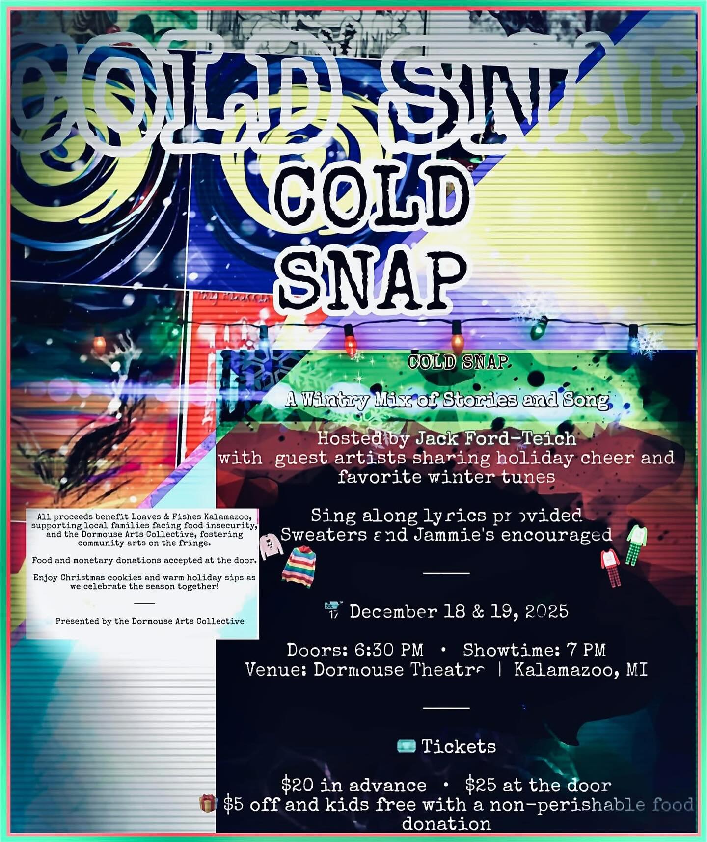 ❄️ COLD SNAP
A Wintry Mix of Stories and Song
Performed by Jack Ford-Teich
with guest artists sharing holiday poems, stories, and favorite winter tunes
⸻
📅 December 18 & 19, 2025
Doors: 6:30 PM • Showtime: 7 PM
Venue: Dormouse Theatre | Kalamazoo, MI
⸻
🎟️ Tickets
$20 in advance • $25 at the door
🎁 $5 off with a non-perishable food donation
⸻
All proceeds benefit Loaves & Fishes Kalamazoo, supporting local families facing food insecurity, and the Dormouse Arts Collective, fostering community arts on the fringe.
Food and monetary donations accepted at the door.
Enjoy Christmas cookies and warm holiday sips as we celebrate the season together!