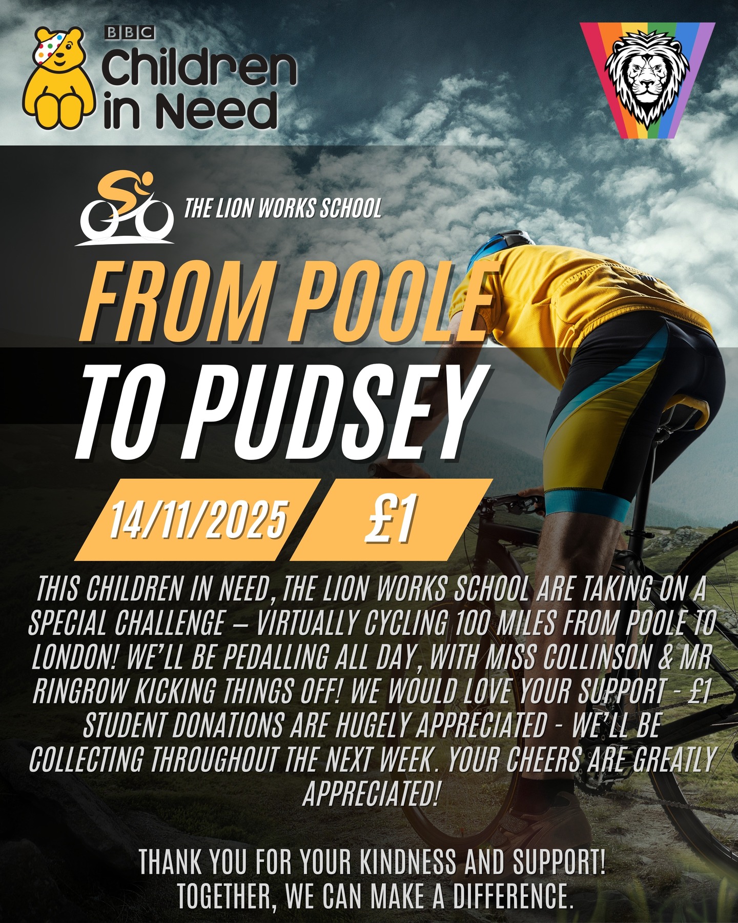 NEWSFLASH! AN IMPORTANT ANNOUNCEMENT FOR CHILDREN IN NEED!
For tomorrow's Children in Need Day, The Lion Works School are taking on a special challenge — virtually cycling 100 miles from Poole to London! We’ll be pedalling all day, with Miss Collinson & Mr Ringrow kicking things off! We would love your support - £1 student donations are hugely appreciated - we’ll be collecting throughout the next week. Your cheers are greatly appreciated!
Thank you for your kindness and support!
Together, we can make a difference.