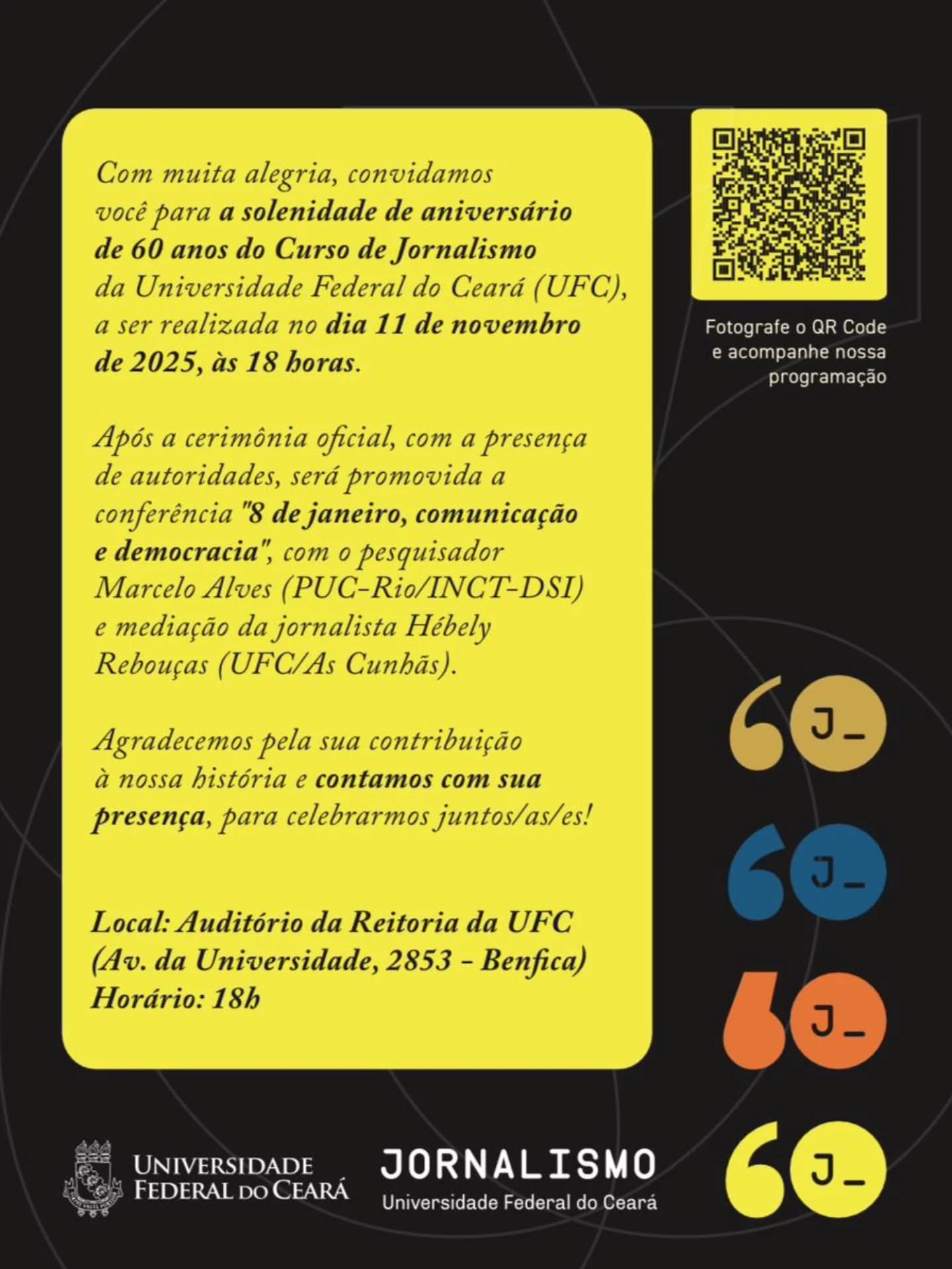 O Curso de Jornalismo já percorreu diversos espaços de Fortaleza: a sede da Associação Cearense de Imprensa (ACI), a antiga Faculdade de Farmácia e Odontologia da UFC – à época localizada na Barão do Rio Branco –, e a Casa de Cultura Portuguesa. Tudo isso até chegar onde hoje está localizado: no Centro de Humanidades II.
Embora a calmaria geográfica tenha chegado, nosso curso ainda percorre locais dentro e fora de Fortaleza, nas redações, equipamentos culturais e agências de assessoria. É através de ex-alunos como você que esse feito é capaz.
Hoje, com a maturidade e as memórias de um curso sexagenário – que existe, resiste e, mais ainda, festeja –, sabemos da importância de um Jornalismo competente e de qualidade feito por uma formação técnica, crítica e – principalmente –, humanística.
É com esse espírito que celebramos nossos 60 anos e te convidamos a fazer parte disso. No dia 11 de novembro, às 18 horas, nosso curso receberá uma homenagem solene pelo reitor Custódio e presença de autoridades, no auditório da reitoria. Logo após, a conferência "8 de janeiro, comunicação e democracia", com Marcelo Alves e mediação de Hébely Rebouças.