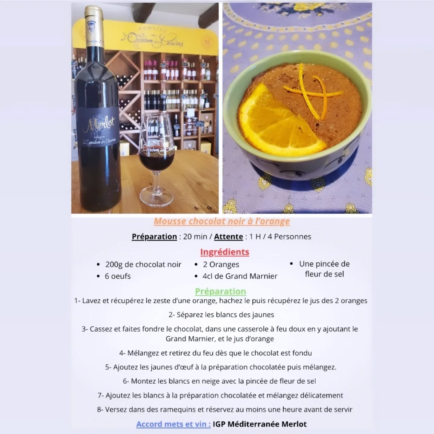 Mesdames, Messieurs, Chers clients,
Tous les mois, Axel vous concocte un accord mets et vins, alliant une recette facile, cuisinée avec des fruits ou légumes de saison que vous pouvez faire chez vous, et un vin de notre domaine viticole .
Aujourd'hui, nous mettons en avant notre IGP Merlot, vin rouge fruité et léger, avec un dessert gourmand et surtout pour les gourmands .
Axel vous propose sa recette revisitée de mousse au chocolat se mariant avec l'orange
Préparation : 20 min / Attente : 1H / 4 Personnes
Ingrédients :
200g de chocolat noir
6 oeufs
2 oranges
4 cl de Grand Marnier
Une pincée de fleur de sel
Préparation :
1- Lavez et récupérez le zeste d’une orange, hachez le puis récupérez le jus des 2 oranges
2- Séparez les blancs des jaunes
3- Cassez et faites fondre le chocolat, dans une casserole à feu doux en y ajoutant le Grand Marnier, et le jus d’orange
4- Mélangez et retirez du feu dès que le chocolat est fondu
5- Ajoutez les jaunes d’œuf à la préparation chocolatée puis mélangez.
6- Montez les blancs en neige avec la pincée de fleur de sel
7- Ajoutez les blancs à la préparation chocolatée et mélangez délicatement
8- Versez dans des ramequins et réservez au moins une heure avant de servir
L'abus d'alcool est dangereux pour la santé, à consommer avec modération.
Vous trouverez la recette sur notre site internet ainsi que sur notre page Instagram et Facebook.
A bientôt dans notre boutique !