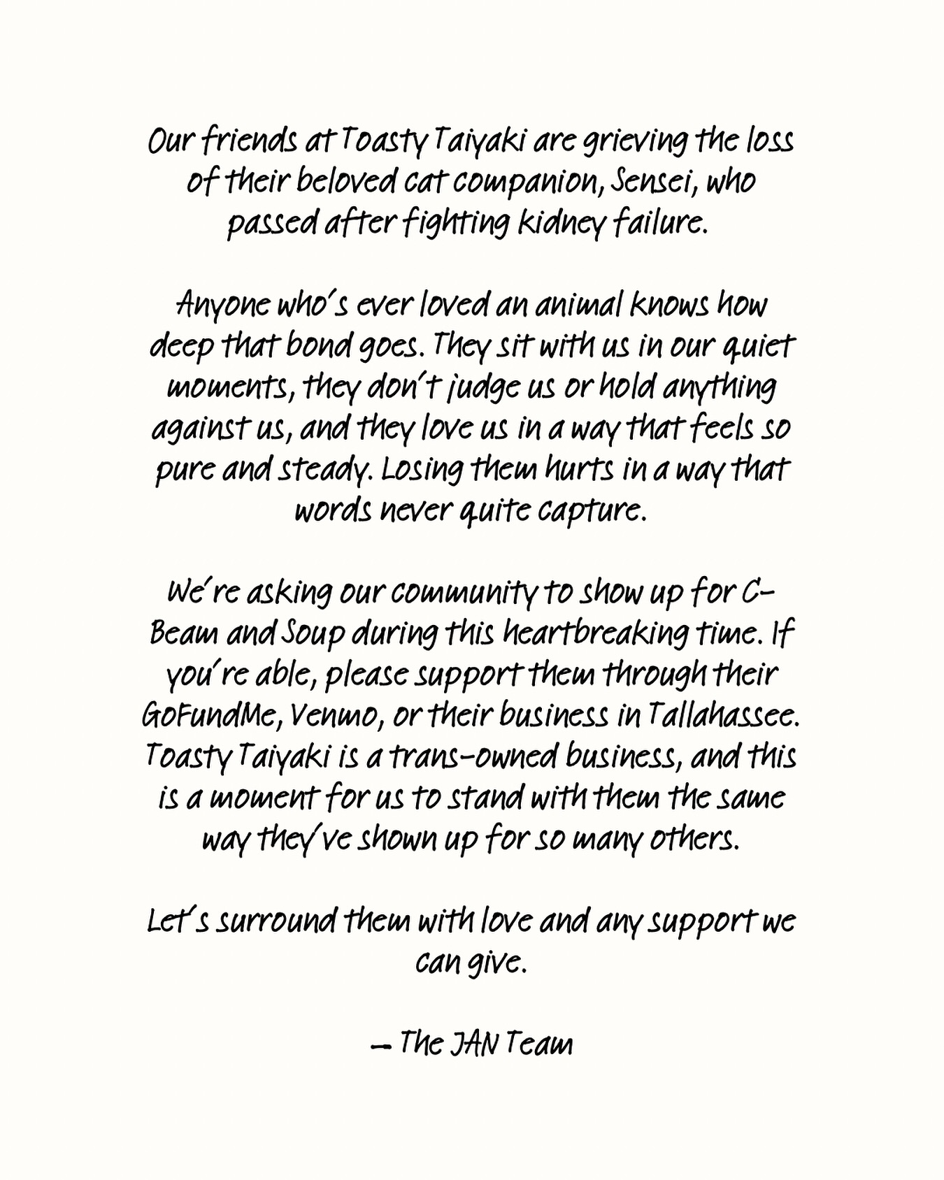 White background with black handwritten text: Our friends at Toasty Taiyaki are grieving the loss of their beloved cat companion, Sensei, who passed after fighting kidney failure.
Anyone who’s ever loved an animal knows how deep that bond goes. They sit with us in our quiet moments, they don’t judge us or hold anything against us, and they love us in a way that feels so pure and steady. Losing them hurts in a way that words never quite capture.
We’re asking our community to show up for C-Beam and Soup during this heartbreaking time. If you’re able, please support them through their GoFundMe, Venmo, or their business in Tallahassee. Toasty Taiyaki is a trans-owned business, and this is a moment for us to stand with them the same way they’ve shown up for so many others.
Let’s surround them with love and any support we can give.
— The JAN Team
♥️ Donate to Sensei’s vet bills and cremation with the Linktree in our bio or at https://gofund.me/149450477
♥️ Or you can also $App ($ToastyTaiyaki) or Venmo (@toastytaiyaki)