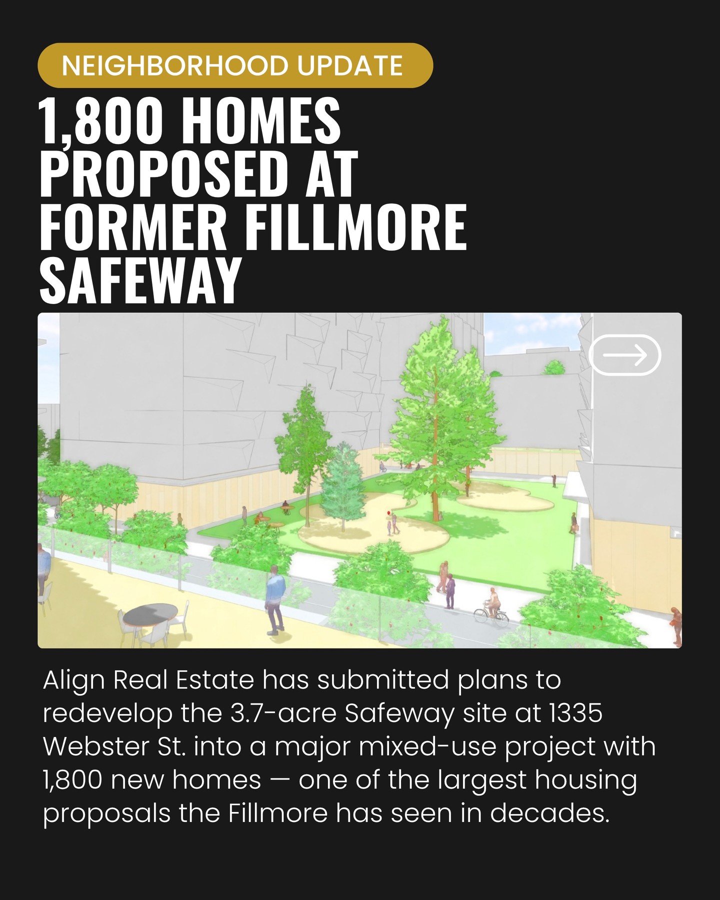 NEIGHBORHOOD UPDATE: Align Real Estate has submitted formal plans to build 1,800 homes at the former Fillmore Safeway site at 1335 Webster St.
The proposal — one of the first major post-pandemic redevelopment efforts in San Francisco — includes:
• 1,800 new homes, with 15% affordable
• A 20,000 sq. ft. grocery store to replace Safeway
• 500 underground parking spaces
• A mix of mid- and high-rise buildings
• A new central open space anchoring the site
Safeway closed earlier this year after entering an agreement to sell the 3.7-acre property to Align. The new grocery component was added in response to community concerns about losing food access.
The project is still in the early stages — Align has filed for a formal review meeting with the Planning Department, and the timeline for construction remains unclear. The developer is still securing financing and has not yet completed its purchase of the site.
This proposal is part of Align’s broader plan to build 3,500 homes across San Francisco, a $3 billion investment the developer believes aligns with the city’s recovery trajectory.
Follow for more updates as this moves forward.
📲 (415) 418-0541
📩 CT@cynthiatraina.com
#️⃣ DRE 02162958
#PacificHeightsRealtor #PacificHeights #SanFrancisco #SFNews #SFDevelopment #SFRealEstate #SanFranciscoHousing #SFPlanning #SFUpdates #FillmoreSF #FillmoreDistrict #SFNeighborhoods #RealEstateNews #NewConstruction #RealEstateDevelopment #CommunityNews