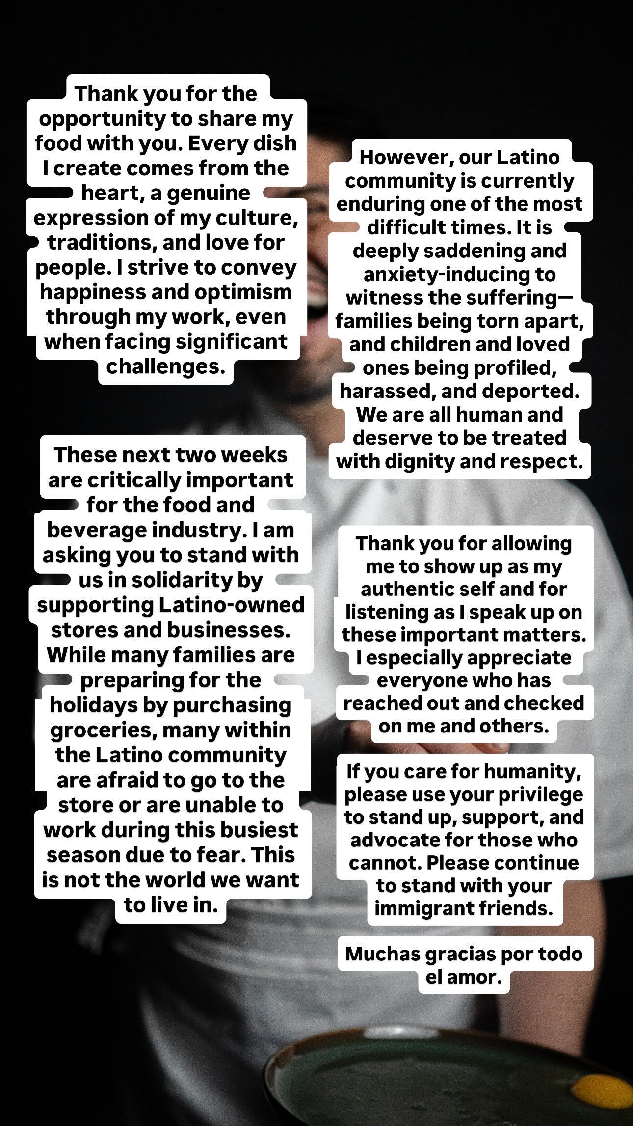 Thank you for the opportunity to share my food with you. Every dish I create comes from the heart, a genuine expression of my culture, traditions, and love for people. I strive to convey happiness and optimism through my work, even when facing significant challenges.
However, our Latino community is currently enduring one of the most difficult times. It is deeply saddening and anxiety-inducing to witness the suffering—families being torn apart, and children and loved ones being profiled, harassed, and deported. We are all human and deserve to be treated with dignity and respect.
These next two weeks are critically important for the food and beverage industry. I am asking you to stand with us in solidarity by supporting Latino-owned stores and businesses. While many families are preparing for the holidays by purchasing groceries, many within the Latino community are afraid to go to the store or are unable to work during this busiest season due to fear. This is not the world we want to live in.
Thank you for allowing me to show up as my authentic self and for listening as I speak up on these important matters. I especially appreciate everyone who has reached out and checked on me and others.
If you care for humanity, please use your privilege to stand up, support, and advocate for those who cannot. Please continue to stand with your immigrant friends.
Muchas gracias por todo el amor.