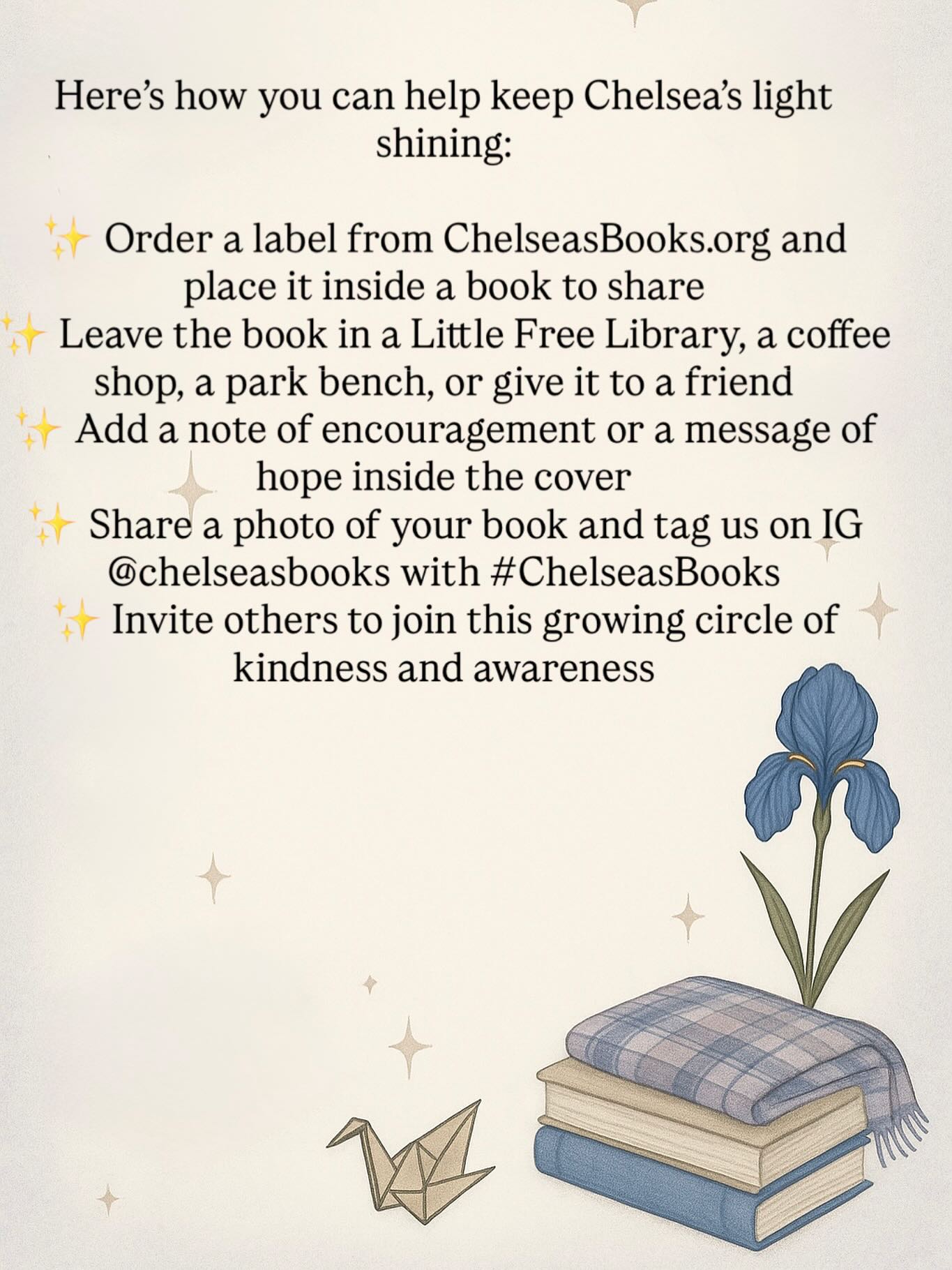 One of the most beautiful things about Chelsea’s Books is that anyone, anywhere, can take part.
Here’s how you can help keep her light shining:
✨ Order a label from our website — ChelseasBooks.org — and place it inside a book to share
✨ Leave the book in a Little Free Library, a coffee shop, a waiting room, or give it to a friend
✨ Add a note of encouragement or a message of hope inside the cover
✨ Share a photo of your book and tag us @chelseas.books with #ChelseasBooks
✨ Invite others to join this growing circle of kindness and awareness
Every book shared becomes part of Chelsea’s story. Each book carries a message of hope, spreading connection and reminding someone they are not alone.
Thank you for helping us build something that matters and keeping Chelsea’s love alive.
#ChelseasBooks #bookjourneyforchelsea #inmemoryofchelseawilliamson #MentalHealthMatters #books #bookstagrammer