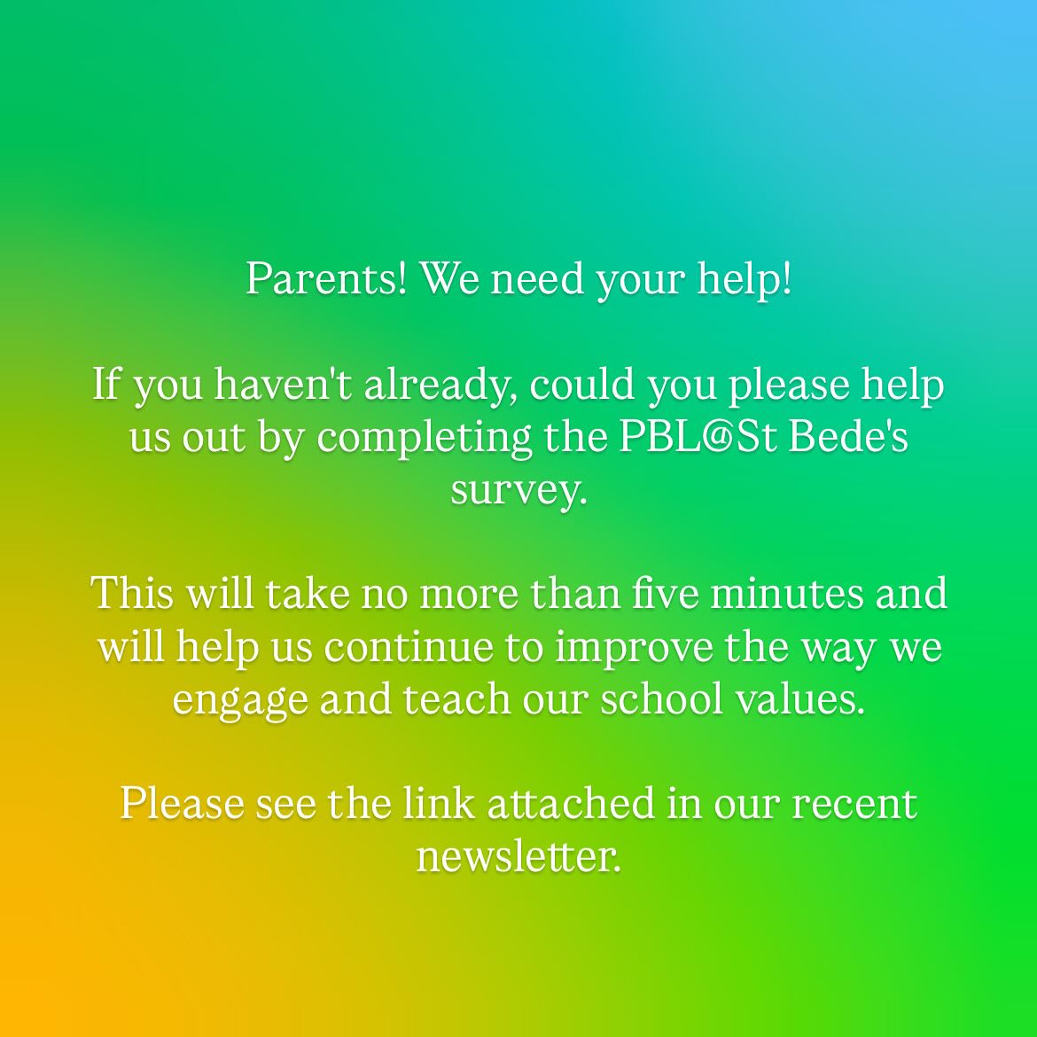 Parents! We need your help!
If you haven’t already, could you please help us out by completing the PBL@St Bede’s survey.
This will take no more than five minutes and will help us continue to improve the way we engage and teach our school values.
Please see the link attached in our recent newsletter.