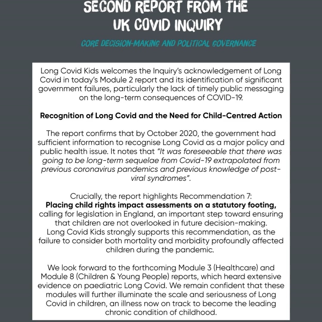 LCK welcomes the @ukcovid19inquiry acknowledgement of Long Covid in the Module 2 report and its identification of significant government failures, particularly the lack of timely public messaging on the long-term consequences of COVID-19.
The report confirms that by October 2020, the government had sufficient information to recognise Long Covid as a major policy and public health issue. It notes that “It was foreseeable that there was going to be long-term sequelae from Covid-19 extrapolated from previous coronavirus pandemics and previous knowledge of post-viral syndromes”.
Crucially, the report highlights Recommendation 7:
Placing child rights impact assessments on a statutory footing, calling for legislation in England, an important step toward ensuring that children are not overlooked in future decision-making.
Long Covid Kids strongly supports this recommendation, as the failure to consider both mortality and morbidity profoundly affected children during the pandemic. We look forward to the forthcoming Module 3 (Healthcare) and Module 8 (Children & Young People) reports, which heard extensive evidence on paediatric Long Covid. We remain confident that these modules will further illuminate the scale and seriousness of Long Covid in children, an illness now on track to become the leading chronic condition of childhood.
For too long, children with Long Covid have been unheard, dismissed or sidelined. Recognition alone will not keep them safe. COVID-19 continues to harm young people, through early infections, reinfections, and the ongoing risks posed by airborne transmission. Families continue to face debilitating symptoms, fragmented support, and limited access to specialist paediatric care.
Our mission remains unchanged: to protect children, inform the public, and empower families to reduce risk and seek appropriate care. We urgently need:
Safer schools, homes and community environments
Investment in specialist paediatric Long Covid services
Child-centred planning to prevent further, avoidable harm
LCK will continue to fight for every affected child and for the support & protection they deserve.