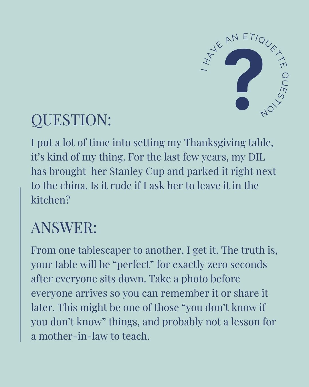 I can totally see how a giant tin thermos filled with an unnatural amount of water could throw off your Thanksgiving table aesthetic.
But I donât think itâs worth bringing it up to your daughter-in-law. That kind of comment can feel like being scolded at the table, and that never feels good no matter how old we get.
Thank you for reaching out, and I hope your Thanksgiving is as beautiful as your table.