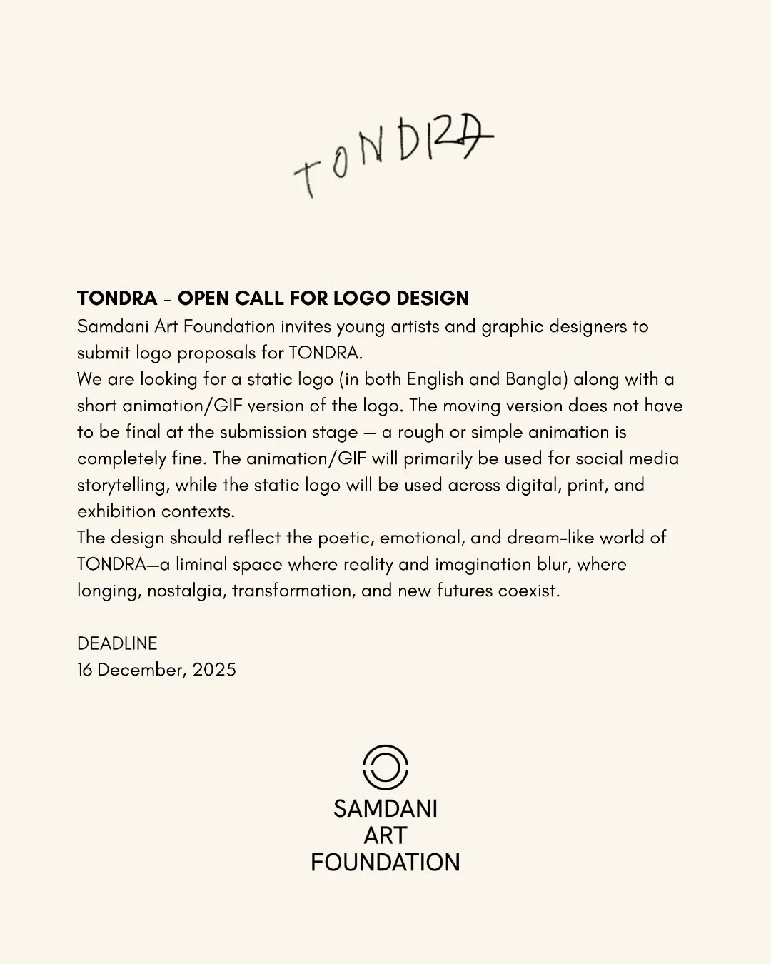 TONDRA - OPEN CALL FOR LOGO DESIGN
Samdani Art Foundation invites young artists and graphic designers to submit logo proposals for TONDRA.
We are looking for a static logo (in both English and Bangla) along with a short animation/GIF version of the logo. The moving version does not have to be final at the submission stage — a rough or simple animation is completely fine. The animation/GIF will primarily be used for social media storytelling, while the static logo will be used across digital, print, and exhibition contexts.
The design should reflect the poetic, emotional, and dream-like world of TONDRA—a liminal space where reality and imagination blur, where longing, nostalgia, transformation, and new futures coexist.
Click on the link in bio to apply!
DEADLINE
16 December, 2025
@dhakaartsummit
@samdaniartfoundation
@srihatta_sylhet
@nadiasamdani
@rajeebsamdani
@dhakadiana
@rux_q
@swilin_haque
@sazzad1985
@iftekharnoor
#dhakaartsummit #samdaniartfoundation #dhaka #sylhet #art #artwork #DAS #exhibitions #contemporaryart #srihatta #artistresidency #sculpture #SAF #TONDRA