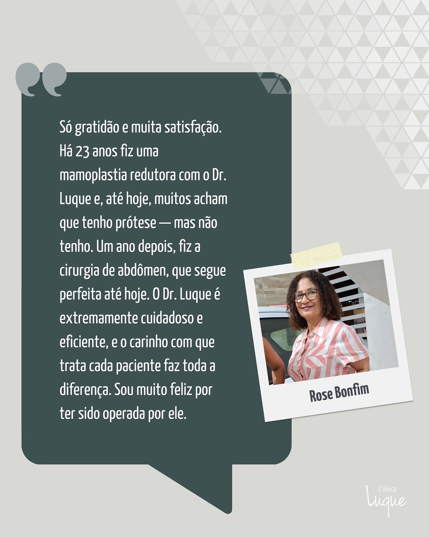 Só gratidão e muita satisfação. O Dr. Luque realizou um grande sonho meu. Há 23 anos, fiz uma mamoplastia redutora com ele e, até hoje, muitos acham que tenho prótese de silicone — mas não tenho. O resultado ficou simplesmente maravilhoso.
Um ano depois, fiz a cirurgia de abdômen, que segue perfeita até hoje.
O Dr. Luque é um profissional incrível, extremamente eficiente e cuidadoso. O carinho com que trata cada paciente faz toda a diferença. Não tenho palavras para expressar o quanto sou feliz por ter sido operada por ele.
Também deixo meu carinho especial para a Kátia, uma pessoa doce e extraordinária, que cuida de todos com tanto amor.
No próximo ano, já estou planejando realizar meu rosto com ele.
Beijos a toda a equipe.
(Rose Bonfim)