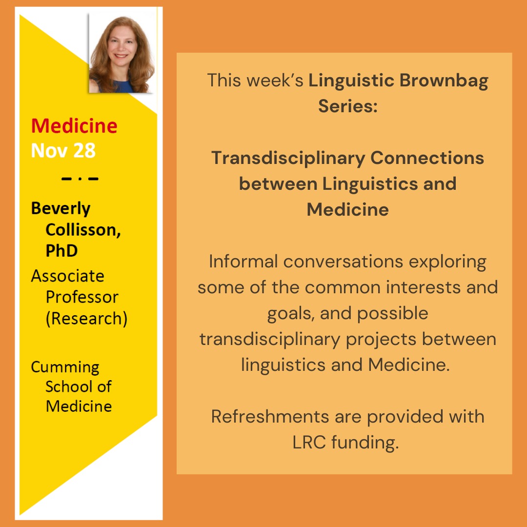 Our last Brownbag Series this semester is on Friday! 👏
Friday, Nov 28 | 3pm | CHE 212
During this series, we will explore transdisciplinary connections with Linguistics!
This week, we will discuss Medicine with Dr. Beverly Collisson, from Cumming School of Medicine, Jomanna Sleiman, R. SLP-Registered Speech-Language Pathologist, and Dr. Dimitrios Skordos from the Linguistics Department.
Dr. Collisson is an Associate Professor (Research) of Pediatrics at Cumming School of Medicine and a Child Health & Wellness Researcher at Alberta Children's Hospital Research Institute, Owerko Centre. Her research focuses on the mechanisms underlying language impairment, late talking toddlers, and clinical management of children with primary language impairment. Her primary lines of investigation include, 1) risk factors, clinical markers, and long term outcomes of toddlers who are late to talk, and 2) the relationships between typical and atypical language learning and cognitive abilities such as those of perception, attention, and memory. Given the heterogeneity of linguistic and nonlinguistic strengths and weaknesses in children with primary language impairment, I am interested in understanding what cognitive or linguistic abilities predict those individual differences. A better understanding of the causal mechanisms that contribute to language learning impairment provides the foundation for the development of more detailed and focused interventions for these children.