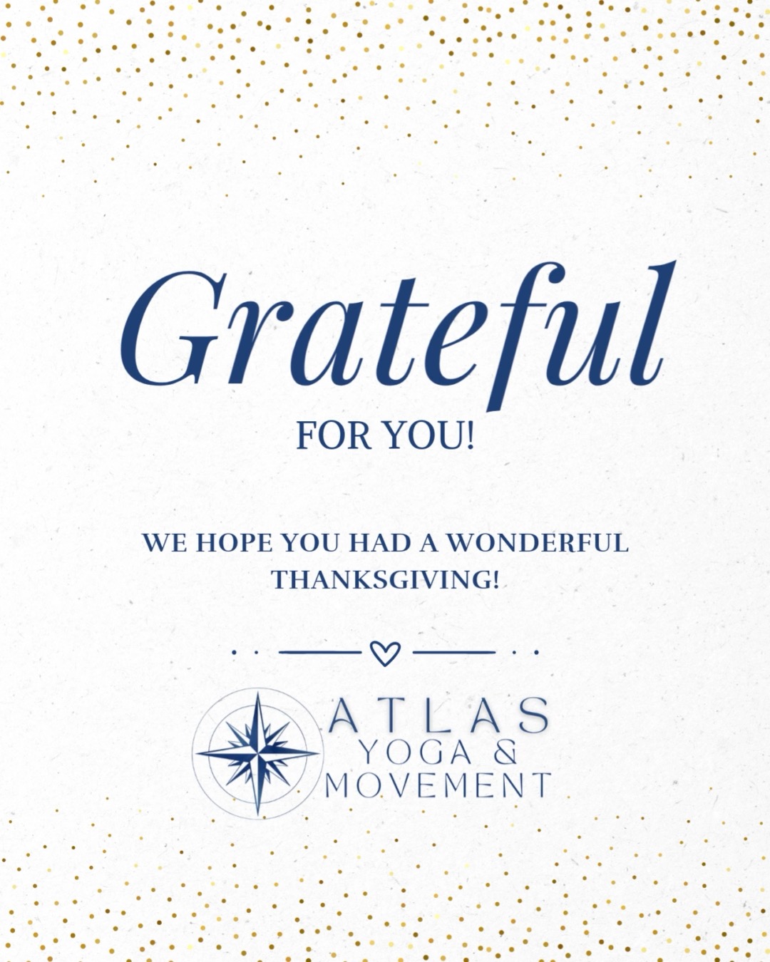 🍁 With a Heart Full of Gratitude 🍁
We hope you had a beautiful Thanksgiving! Words can’t fully express how grateful I am for each and every one of you. Whether you practice with us weekly, come in for massage, attend our events, or simply support us along the way — thank you from the bottom of my heart.
Every smile, sigh, story, joy, and hardship you share when you walk into the studio is something I hold with honor. It’s real, it’s honest, and it cuts through all the noise. And every part of your practice — each exhale that softens, every wobble that steadies, every moment of strength you rise into — reminds me just how human and courageous this work is. You bring your whole self to the mat, and I’m endlessly grateful to witness it.
A special thank you to our incredible teachers, whose passion, knowledge, and care create the magic in our studio each and every week. Atlas wouldn’t be what it is without the heart they pour into our community.
At Atlas Yoga and Movement, I truly believe that when we feel our best physically, we also feel our best emotionally and mentally. It’s an honor to hold space for you to move, breathe, rest, and reconnect so you can live with more joy, clarity, and purpose.
Thank you for being part of this community. You are the heart of everything we do. 💛
With Gratitude, Trina