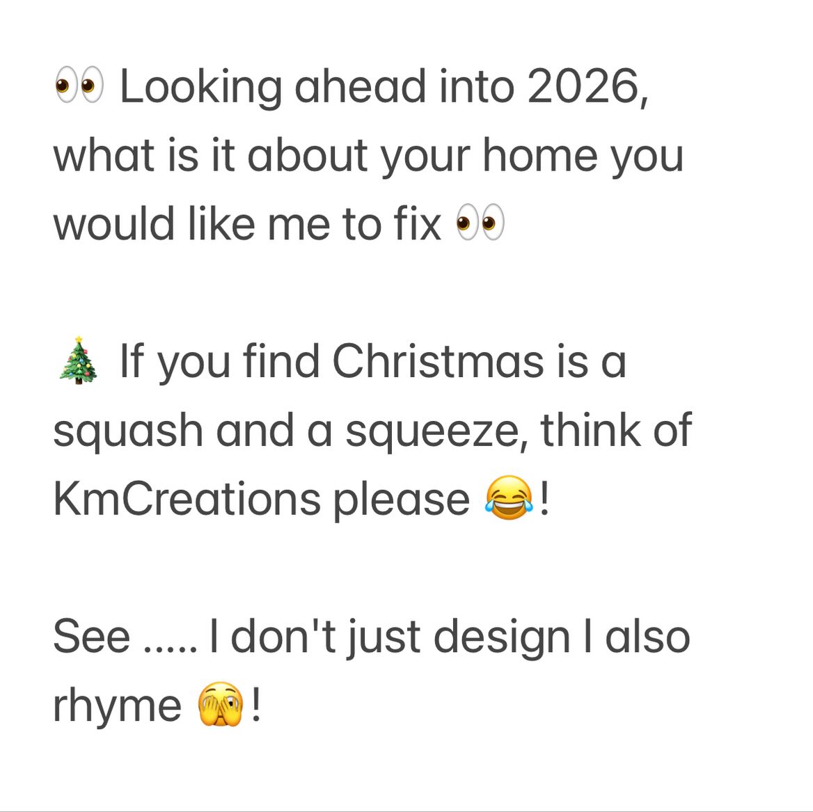 👀 Looking ahead into 2026, what is it about your home you would like me to fix 👀
🎄 If you find Christmas is a squash and a squeeze, think of KmCreations please 😂!
See ..... I don't just design I also rhyme 🫣!
.............................................................
Please feel free to call or email me and I will be happy to help you!
📞 07903356558
📧 kirsty@kmcreations.co.uk
🏡 Facebook: Km_Creations.Ltd
🏠 Instagram: @kmcreations.ltd
➡️ Website: www.kmcreations.co.uk
kind regards
Kirsty (Kmcreations.ltd)