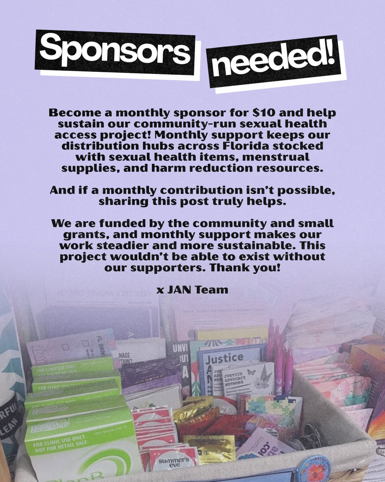 Become a monthly sponsor for $10 and help sustain our community-run sexual health access project! Monthly support keeps our distribution hubs across Florida stocked with sexual health items, menstrual supplies, and harm reduction resources.
And if a monthly contribution isn’t possible, sharing this post truly helps.
We are funded by the community and small grants, and monthly support makes our work steadier and more sustainable. This project wouldn’t be able to exist without our supporters. Thank you!
x JAN Team