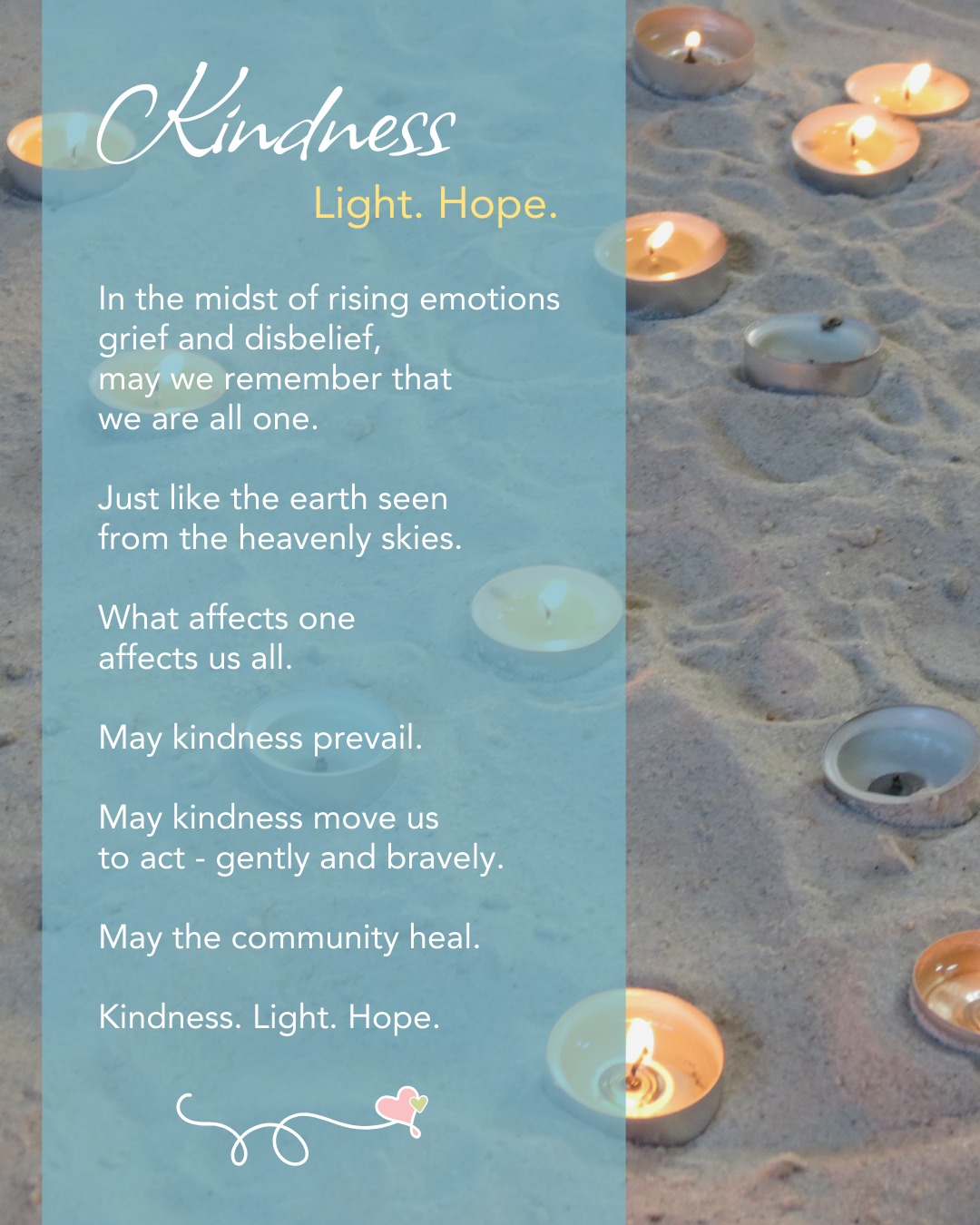 KINDNESS. Light. Hope.
In the midst of rising emotions
grief and disbelief,
may we remember that
we are all one.
Just like the earth seen
from the heavenly skies.
What affects one
affects us all.
May kindness prevail.
May kindness move us
to act - gently and bravely.
May the community heal.
Kindness. Light. Hope.
__________________________
- KC
The Heart of Us