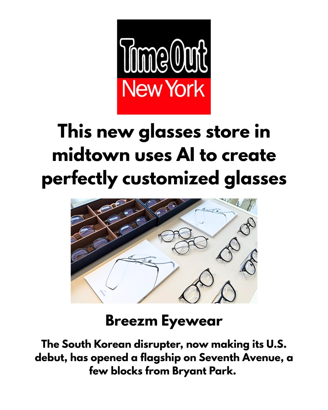 The future is now at @breezm.global. 👓This high-tech, customer-first glasses brand has harnessed the power of AI and 3D printing to create made-just-for-you glasses on demand.
Thank you @timeoutnewyork for visiting the brand’s NYC flagship this month and sharing your experience with readers citywide and beyond.
The brand is looking forward to equipping even more New Yorkers—and, soon, customers nationwide—with its uniquely accessible custom-fit specs. 📲🥸🤩
