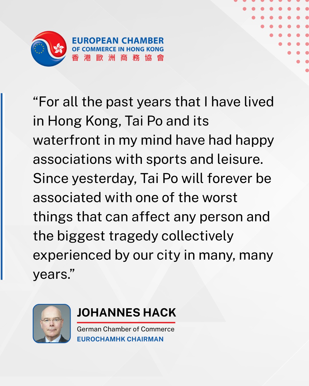 Dear Members, Colleagues, and Fellow Hong Kongers,
We are deeply saddened by the recent fire in Tai Po and its profound impact on the community.
Our foremost concern is for the well-being of you, your colleagues, and your loved ones during this difficult time.
The European Chamber, together with the wider international business community in Hong Kong, extends its heartfelt sympathies to the victims, their families, and all those affected by this tragedy.
In the face of such challenges, we wish to acknowledge the dedication and bravery of Hong Kongās emergency services. We are grateful for the efforts of the firefighters and first responders, who demonstrated exceptional commitment in their response.
We have also been moved by the strong community spirit shown across Hong Kong, with many organizations and individuals stepping forward to offer assistance.
As the situation develops, we extend our support to all those working toward recovery and stability. Our thoughts remain with the families of the deceased, the injured, and the many individuals and teams providing critical aid on the ground.
Sincerely,
The European Chamber of Commerce in Hong Kong
