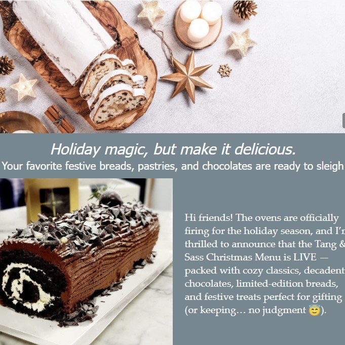 The ovens are glowing, and the scent of Christmas is in the air.
Our 2025 Tang & Sass Christmas Menu is here — featuring nostalgic favorites, artisan breads, cookie boxes, and giftable sweets that make every celebration a little more special.
Pre-orders are now open.
The full Christmas Menu is now live on the website!
👉 www.tangandsass.com
Hit the link, fill your cart with holiday happiness, and we’ll take care of the rest.
Wishing you a warm, cozy, delicious holiday season—
Tanya @ Tang & Sass
Small-batch baker • sourdough whisperer • bringer of festive carbs ✨