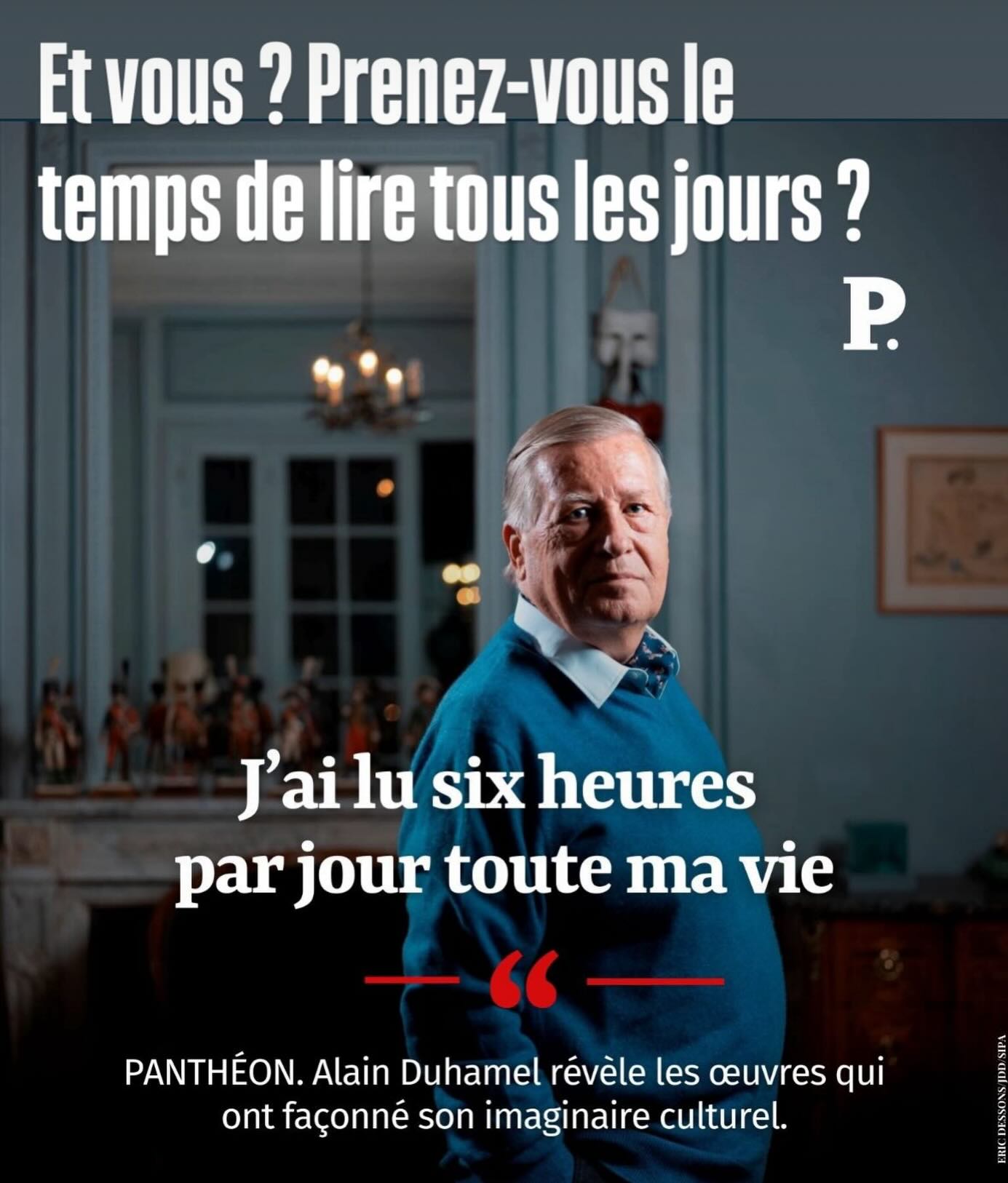 Alain Duhamel
Toute ma vie, j’ai lu six heures par jour, mais ce n’est pas une astreinte : c’est une passion.
Comment s’organisent ces six heures ?
Par « protocoles » successifs : d’abord trois heures de journaux chaque jour, puis des livres, plus ou moins sérieux. Je lis toujours trois ouvrages en même temps.
(…)
Et vous ?
Lisez-vous tous les jours ?