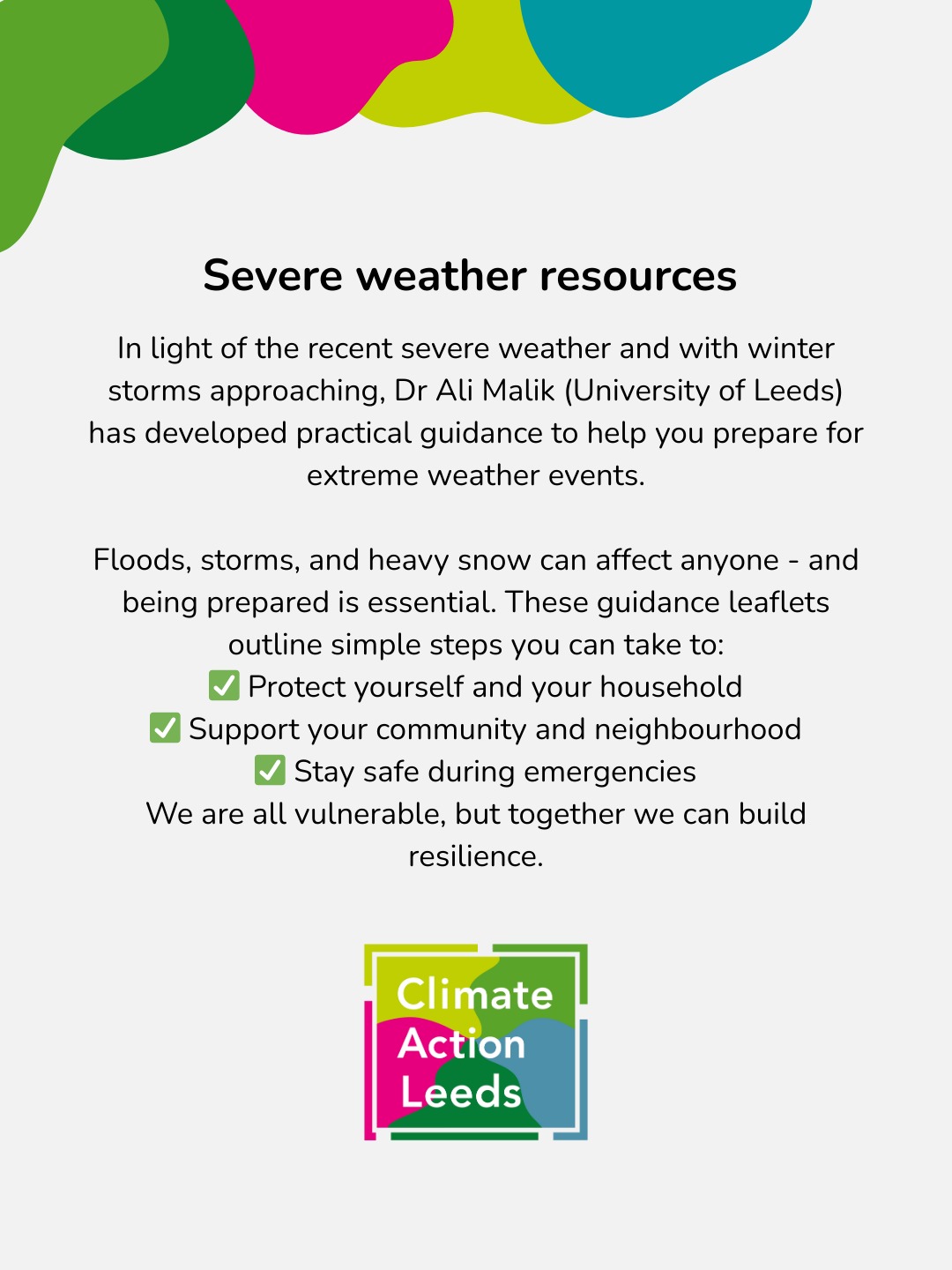 Dr Ali Malik (University of Leeds) has developed resources to help you prepare for extreme weather events. You can find links to the leaflets on the CAL news page. Scan the QR code on the next page or visit us at: www.climateactionleeds.org.uk/post/severe-weather-resources