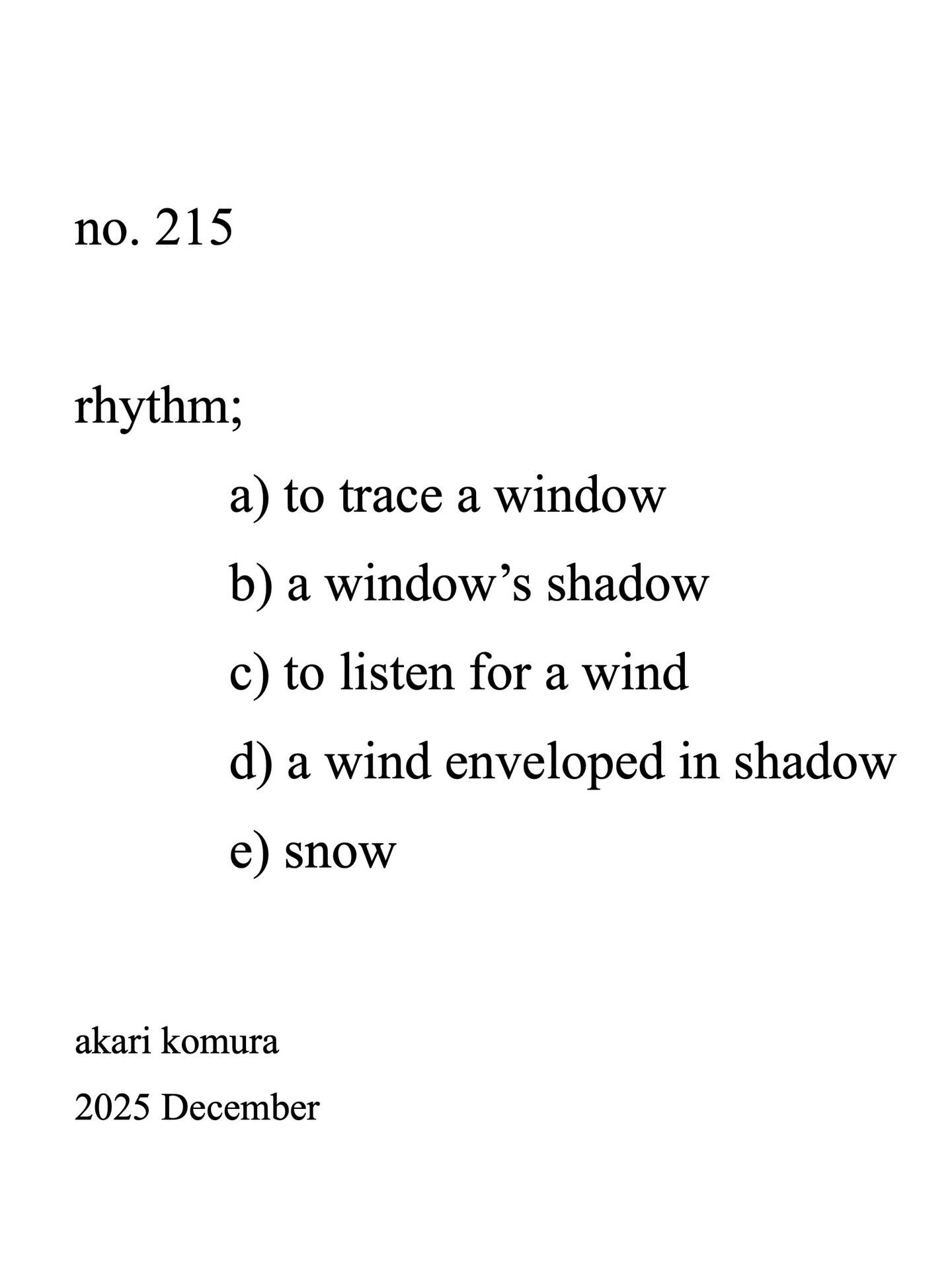 no.215
rhythm:
a) to trace a window
b) a window’s shadow
c) to listen for a wind
d) a wind enveloped in shadow
e) snow
@akarikomura
2025 December
