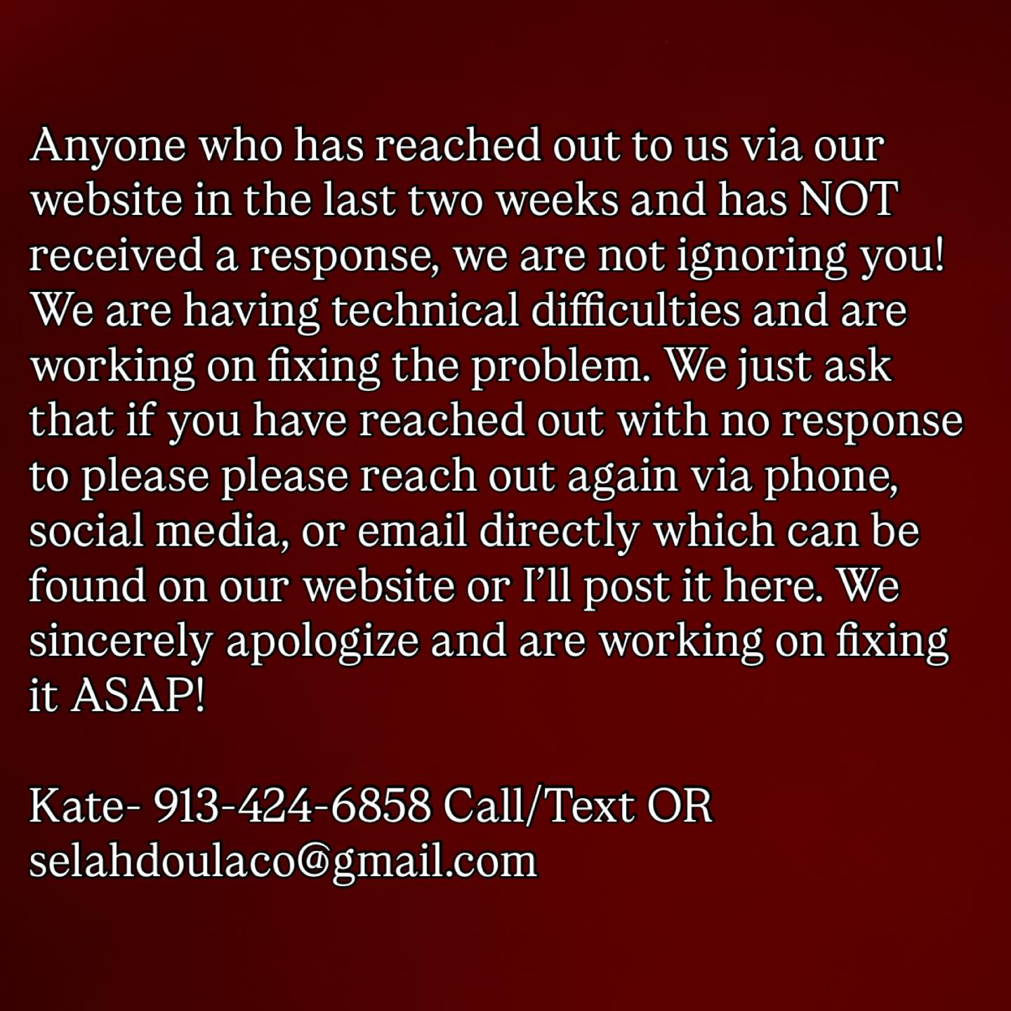 Anyone who has reached out to us via our website in the last two weeks and has NOT received a response, we are not ignoring you! We are having technical difficulties and are working on fixing the problem. We just ask that if you have reached out with no response to please please reach out again via phone, social media, or email directly which can be found on our website or I’ll post it here. We sincerely apologize and are working on fixing it ASAP!
Kate- 913-424-6858 call/text OR selahdoulaco@gmail.com