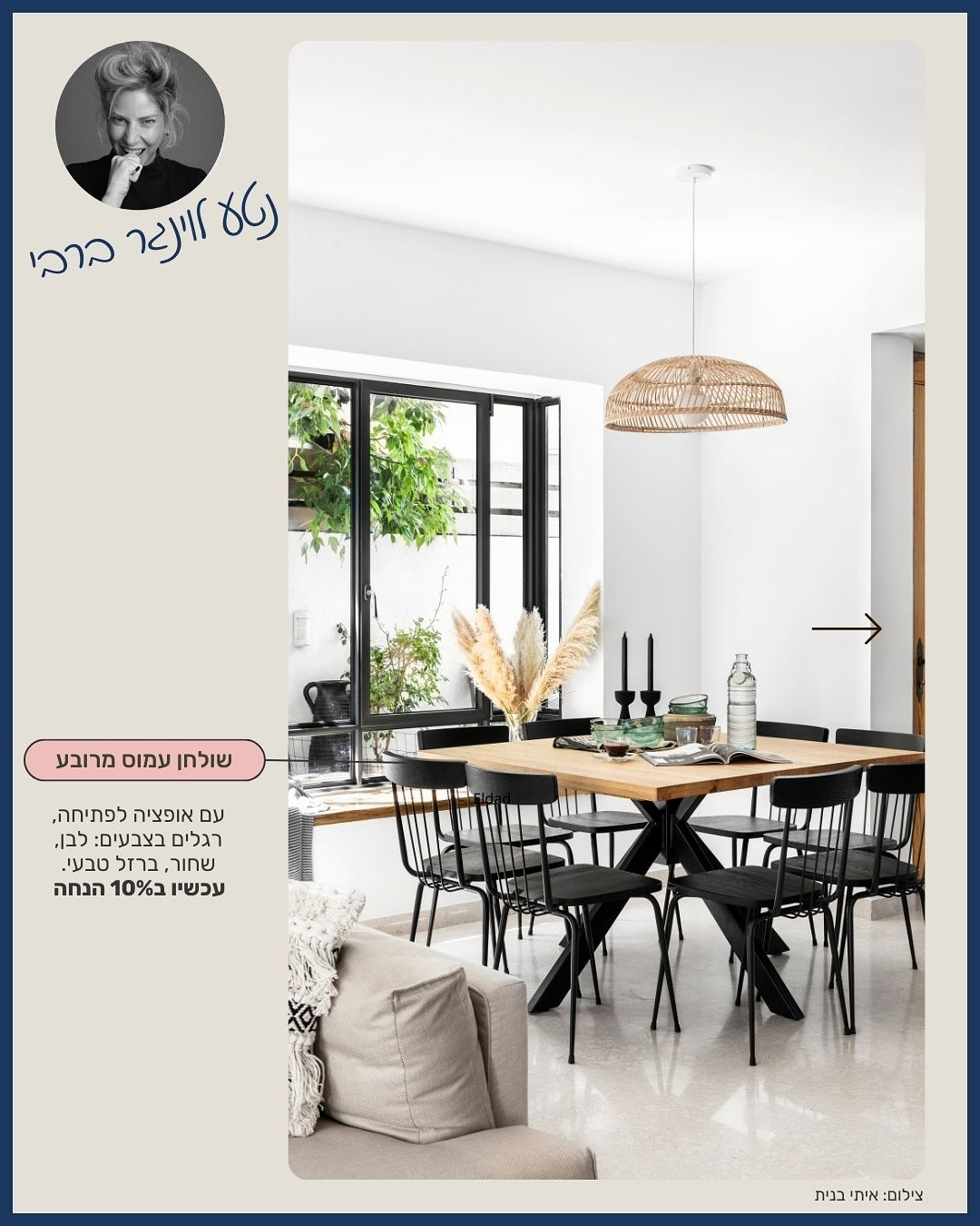  סייל סוף השנה שלנו יצא לדרך, וזה בדיוק הזמן להראות איך הרהיטים האהובים מהסייל נראים כשהם פוגשים עיצוב מדויק של מעצבת שאנחנו באמת אוהבים לעבוד איתה.
יש מעצבות שיודעות “להלביש” חלל, ויש כאלה שיודעות לספר עליו סיפור.
נטע לוינגר ברבי היא לגמרי מהסוג השני - מעצבת שנכנסת ללב של משפחה, מקשיבה לעומק, ויודעת לתרגם חיים יומיומיים לאסתטיקה רגועה, טבעית ונעימה.
בכל אחד מהבתים שהיא נוגעת בהם, אנחנו מרגישים את זה מחדש.
ולכן שיתופי הפעולה איתה תמיד מרגישים לנו כמו חיבור טבעי: אותה אהבה לחומרים טבעיים, לאיזון בין פרקטיות ליופי, ולרהיטים שמחזיקים שנים קדימה.
בפרויקטים של נטע אפשר לראות איך הבחירות שלה מרימות את הרהיטים שלנו לגובה אחר:
שולחן עמס המרובע הופך להיות הלב של חלל אירוח טבעי ובהיר;
כסאות אומבריה מוסיפים קלילות ונוכחות בלי להעמיס;
ו־שולחן FRAME משלים מטבח משפחתי עם טון חם, שקט ומדויק — בדיוק כמו שנטע יודעת לעשות.
לא מפתיע אותנו שהלקוחות שלה הולכים אחריה בעיניים עצומות.
גם אנחנו.