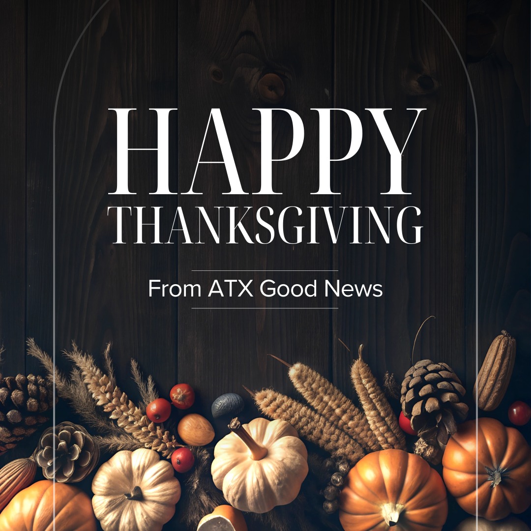 We are extremely thankful for all of our ATX Good News family!
For all of you who have supported our efforts to highlight the positive, good news stories happening daily in Central Texas, we are so grateful for you.
* Please keep sending us your good news story ideas at atxgoodnews.com .
* When you need a dose of good news, check out our stories and interviews on Facebook, Instagram, and YouTube.
* Make sure you FOLLOW US on all of our social platforms.
* Look for the GOOD NEWS happening all around you daily, and take a moment daily to be grateful.
Sending ATX Good News hugs --
Judy and Leslie