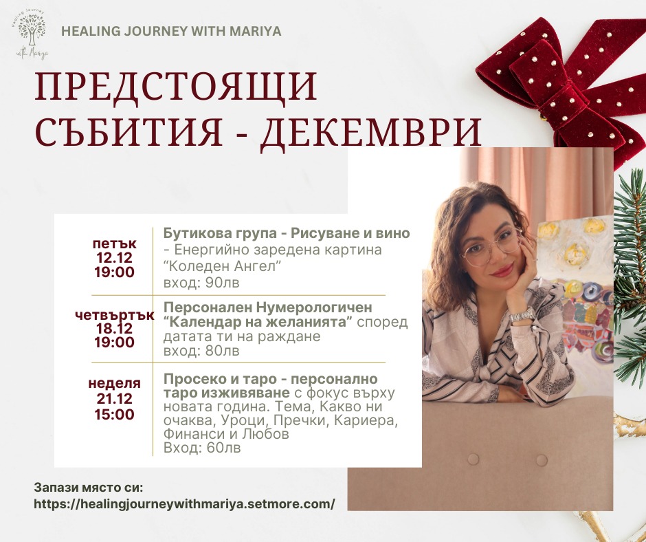Декември влиза с особена мекота – като преход между старото и новото.
Това е месецът, в който довършваме, пречистваме и настройваме компаса си за 2026 година.
Събрах най-силните теми в три събития:
12.12 – Бутикова група „Рисуване и вино“ – Енергийно заредена картина „Коледен Ангел“ с художничката Даниела Хаджиева
18.12 – Персонален Нумерологичен „Календар на желанията“ според датата на раждане с хумеролога Десислава Тасева
21.12 – Просеко и таро – персонално таро изживяване за новата година с мен Мария Атанасова
Запазване на място:
https://healingjourneywithmariya.setmore.com/
✨Повече информация за всяко събитие в отделен пост
.
.
.
#астрология
#нумерология
#таро
#тарочетене
#енергийнипрактики
#духовноразвитие
#личнапътечка
#личнатрансформация
#женскикръг
#личнасила
#интуиция
#самопознание
#енергийнаработа