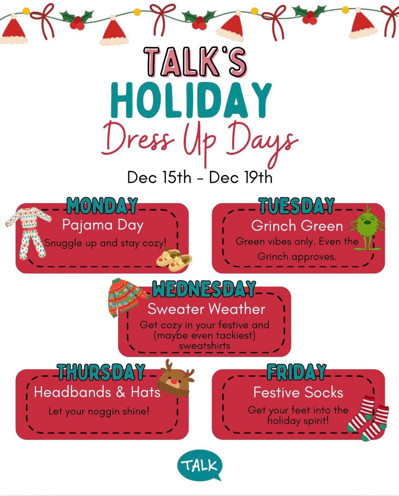 ITSSSS TIIMMMMEEEEE…for TALKs Holiday Dress- Up Week!!
Help us bring the holiday cheer to TALK and grab your crazy Christmas hats, tacky holiday sweatshirts ,and silly socks!!
Here is what we have planned:
Monday December 15th: Pajama Day
Tuesday December 16th: Grinch Green
Wednesday December 17th: Sweater Weather
Thursday December 18th: Headbands and Hats
Friday December 19th: Festive Socks
#TALK #ABA #Speech